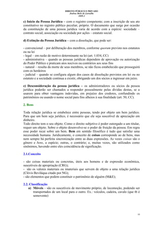 DIREITO PÚBLICO E PRIVADO
Andrea Melo de Carvalho
2009.2
c) Início da Pessoa Jurídica – com o registro competente; com a inscrição de seu ato
constitutivo no registro público peculiar, próprio. O documento que surge por ocasião
da constituição de uma pessoa jurídica varia de acordo com a espécie: sociedade –
contrato social; associação ou sociedade por ações – estatuto social.
d) Extinção da Pessoa Jurídica – com a dissolução, que pode ser:
- convencional – por deliberação dos membros, conforme quorum previsto nos estatutos
ou na lei
- legal – em razão de motivo determinante na lei (art. 1.034, CC)
- administrativa – quando as pessoas jurídicas dependem de aprovação ou autorização
do Poder Público e praticam atos nocivos ou contrários aos seus fins
- natural – resulta da morte de seus membros, se não ficou estabelecido que prosseguirá
com os herdeiros
- judicial – quando se configura algum dos casos de dissolução previstos em lei ou no
estatuto e a sociedade continua a existir, obrigando um dos sócios a ingressar em juízo.
e) Desconsideração da pessoa jurídica – os administradores ou sócios da pessoa
jurídica poderão ser chamados a responder pessoalmente pelas dívidas destas, se a
usarem para obter vantagens indevidas, em prejuízo dos credores, confundindo os
patrimônios ou usando o nome social para fins alheios à sua finalidade (art. 50, CC).
2. Bens
Toda relação jurídica se estabelece entre pessoas, tendo por objeto um bem jurídico.
Para que um bem seja jurídico, é necessário que ele seja suscetível de apreciação em
dinheiro.
Todo direito tem o seu objeto. Como o direito subjetivo é poder outorgado a um titular,
requer um objeto. Sobre o objeto desenvolve-se o poder de fruição da pessoa. Em regra
esse poder recai sobre um bem. Bem em sentido filosófico é tudo que satisfaz uma
necessidade humana. Juridicamente, o conceito de coisas corresponde ao de bens, mas
nem sempre há perfeita sincronização entre as duas expressões. As vezes coisas são o
gênero e bens, a espécie; outras, o contrário; e, muitas vezes, são utilizados como
sinônimos, havendo entre eles coincidência de significação.
2.1.Conceito
- são coisas materiais ou concretas, úteis aos homens e de expressão econômica,
suscetíveis de apropriação (CRG);
- são os valores materiais ou imateriais que servem de objeto a uma relação jurídica
(Clóvis Beviláqua citado por NG);
- são elementos que podem constituir o patrimônio de alguém (M&E);
2.2. Classificação
a) Móveis – são os suscetíveis de movimento próprio, de locomoção, podendo ser
transportados de um local para o outro. Ex.: veículos, cadeira, cavalo (que tb é
semovente)
10
 