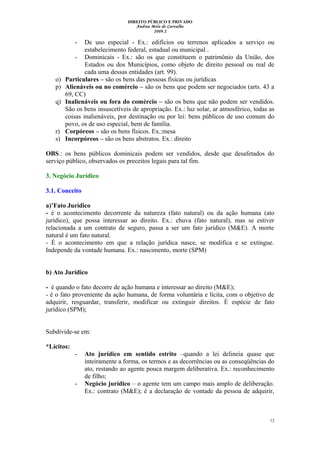DIREITO PÚBLICO E PRIVADO
Andrea Melo de Carvalho
2009.2
- De uso especial - Ex.: edifícios ou terrenos aplicados a serviço ou
estabelecimento federal, estadual ou municipal .
- Dominicais - Ex.: são os que constituem o patrimônio da União, dos
Estados ou dos Municípios, como objeto de direito pessoal ou real de
cada uma dessas entidades (art. 99).
o) Particulares – são os bens das pessoas físicas ou jurídicas
p) Alienáveis ou no comércio – são os bens que podem ser negociados (arts. 43 a
69, CC)
q) Inalienáveis ou fora do comércio – são os bens que não podem ser vendidos.
São os bens insuscetíveis de apropriação. Ex.: luz solar, ar atmosférico, todas as
coisas inalienáveis, por destinação ou por lei: bens públicos de uso comum do
povo, os de uso especial, bem de família.
r) Corpóreos – são os bens físicos. Ex.:mesa
s) Incorpóreos – são os bens abstratos. Ex.: direito
OBS.: os bens públicos dominicais podem ser vendidos, desde que desafetados do
serviço público, observados os preceitos legais para tal fim.
3. Negócio Jurídico
3.1. Conceito
a)’Fato Jurídico
- é o acontecimento decorrente da natureza (fato natural) ou da ação humana (ato
jurídico), que possa interessar ao direito. Ex.: chuva (fato natural), mas se estiver
relacionada a um contrato de seguro, passa a ser um fato jurídico (M&E). A morte
natural é um fato natural.
- É o acontecimento em que a relação jurídica nasce, se modifica e se extingue.
Independe da vontade humana. Ex.: nascimento, morte (SPM)
b) Ato Jurídico
- é quando o fato decorre de ação humana e interessar ao direito (M&E);
- é o fato proveniente da ação humana, de forma voluntária e lícita, com o objetivo de
adquirir, resguardar, transferir, modificar ou extinguir direitos. É espécie de fato
jurídico (SPM);
Subdivide-se em:
*Lícitos:
- Ato jurídico em sentido estrito –quando a lei delineia quase que
inteiramente a forma, os termos e as decorrências ou as conseqüências do
ato, restando ao agente pouca margem deliberativa. Ex.: reconhecimento
de filho;
- Negócio jurídico – o agente tem um campo mais amplo de deliberação.
Ex.: contrato (M&E); é a declaração de vontade da pessoa de adquirir,
12
 