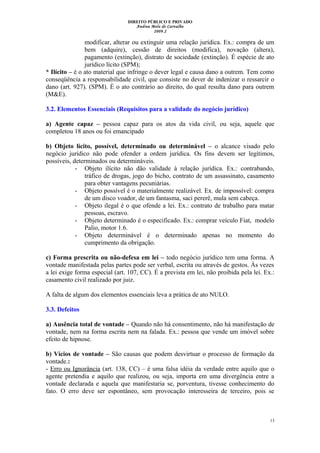 DIREITO PÚBLICO E PRIVADO
Andrea Melo de Carvalho
2009.2
modificar, alterar ou extinguir uma relação jurídica. Ex.: compra de um
bem (adquire), cessão de direitos (modifica), novação (altera),
pagamento (extinção), distrato de sociedade (extinção). É espécie de ato
jurídico lícito (SPM);
* Ilícito – é o ato material que infringe o dever legal e causa dano a outrem. Tem como
conseqüência a responsabilidade civil, que consiste no dever de indenizar o ressarcir o
dano (art. 927). (SPM). È o ato contrário ao direito, do qual resulta dano para outrem
(M&E).
3.2. Elementos Essenciais (Requisitos para a validade do negócio jurídico)
a) Agente capaz – pessoa capaz para os atos da vida civil, ou seja, aquele que
completou 18 anos ou foi emancipado
b) Objeto lícito, possível, determinado ou determinável – o alcance visado pelo
negócio jurídico não pode ofender a ordem jurídica. Os fins devem ser legítimos,
possíveis, determinados ou determináveis.
- Objeto ilícito não dão validade à relação jurídica. Ex.: contrabando,
tráfico de drogas, jogo do bicho, contrato de um assassinato, casamento
para obter vantagens pecuniárias.
- Objeto possível é o materialmente realizável. Ex. de impossível: compra
de um disco voador, de um fantasma, saci pererê, mula sem cabeça.
- Objeto ilegal é o que ofende a lei. Ex.: contrato de trabalho para matar
pessoas, escravo.
- Objeto determinado é o especificado. Ex.: comprar veículo Fiat, modelo
Palio, motor 1.6.
- Objeto determinável é o determinado apenas no momento do
cumprimento da obrigação.
c) Forma prescrita ou não-defesa em lei – todo negócio jurídico tem uma forma. A
vontade manifestada pelas partes pode ser verbal, escrita ou através de gestos. Às vezes
a lei exige forma especial (art. 107, CC). É a prevista em lei, não proibida pela lei. Ex.:
casamento civil realizado por juiz.
A falta de algum dos elementos essenciais leva a prática de ato NULO.
3.3. Defeitos
a) Ausência total de vontade – Quando não há consentimento, não há manifestação de
vontade, nem na forma escrita nem na falada. Ex.: pessoa que vende um imóvel sobre
efeito de hipnose.
b) Vícios de vontade – São causas que podem desvirtuar o processo de formação da
vontade.:
- Erro ou Ignorância (art. 138, CC) – é uma falsa idéia da verdade entre aquilo que o
agente pretendia e aquilo que realizou, ou seja, importa em uma divergência entre a
vontade declarada e aquela que manifestaria se, porventura, tivesse conhecimento do
fato. O erro deve ser espontâneo, sem provocação interesseira de terceiro, pois se
13
 