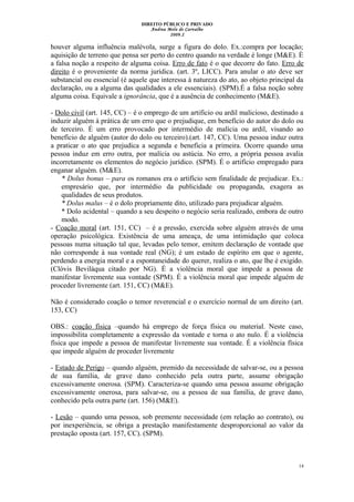DIREITO PÚBLICO E PRIVADO
Andrea Melo de Carvalho
2009.2
houver alguma influência malévola, surge a figura do dolo. Ex.:compra por locação;
aquisição de terreno que pensa ser perto do centro quando na verdade é longe (M&E). È
a falsa noção a respeito de alguma coisa. Erro de fato é o que decorre do fato. Erro de
direito é o proveniente da norma jurídica. (art. 3º, LICC). Para anular o ato deve ser
substancial ou essencial (é aquele que interessa à natureza do ato, ao objeto principal da
declaração, ou a alguma das qualidades a ele essenciais). (SPM).É a falsa noção sobre
alguma coisa. Equivale a ignorância, que é a ausência de conhecimento (M&E).
- Dolo civil (art. 145, CC) – é o emprego de um artifício ou ardil malicioso, destinado a
induzir alguém à prática de um erro que o prejudique, em benefício do autor do dolo ou
de terceiro. É um erro provocado por intermédio de malícia ou ardil, visando ao
benefício de alguém (autor do dolo ou terceiro).(art. 147, CC). Uma pessoa induz outra
a praticar o ato que prejudica a segunda e beneficia a primeira. Ocorre quando uma
pessoa induz em erro outra, por malícia ou astúcia. No erro, a própria pessoa avalia
incorretamente os elementos do negócio jurídico. (SPM). É o artifício empregado para
enganar alguém. (M&E).
* Dolus bonus – para os romanos era o artifício sem finalidade de prejudicar. Ex.:
empresário que, por intermédio da publicidade ou propaganda, exagera as
qualidades de seus produtos.
* Dolus malus – é o dolo propriamente dito, utilizado para prejudicar alguém.
* Dolo acidental – quando a seu despeito o negócio seria realizado, embora de outro
modo.
- Coação moral (art. 151, CC) – é a pressão, exercida sobre alguém através de uma
operação psicológica. Existência de uma ameaça, de uma intimidação que coloca
pessoas numa situação tal que, levadas pelo temor, emitem declaração de vontade que
não corresponde à sua vontade real (NG); é um estado de espírito em que o agente,
perdendo a energia moral e a espontaneidade do querer, realiza o ato, que lhe é exigido.
(Clóvis Beviláqua citado por NG). É a violência moral que impede a pessoa de
manifestar livremente sua vontade (SPM). É a violência moral que impede alguém de
proceder livremente (art. 151, CC) (M&E).
Não é considerado coação o temor reverencial e o exercício normal de um direito (art.
153, CC)
OBS.: coação física –quando há emprego de força física ou material. Neste caso,
impossibilita completamente a expressão da vontade e torna o ato nulo. É a violência
física que impede a pessoa de manifestar livremente sua vontade. É a violência física
que impede alguém de proceder livremente
- Estado de Perigo – quando alguém, premido da necessidade de salvar-se, ou a pessoa
de sua família, de grave dano conhecido pela outra parte, assume obrigação
excessivamente onerosa. (SPM). Caracteriza-se quando uma pessoa assume obrigação
excessivamente onerosa, para salvar-se, ou a pessoa de sua família, de grave dano,
conhecido pela outra parte (art. 156) (M&E).
- Lesão – quando uma pessoa, sob premente necessidade (em relação ao contrato), ou
por inexperiência, se obriga a prestação manifestamente desproporcional ao valor da
prestação oposta (art. 157, CC). (SPM).
14
 