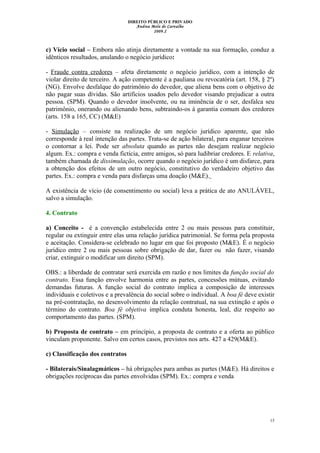 DIREITO PÚBLICO E PRIVADO
Andrea Melo de Carvalho
2009.2
c) Vício social – Embora não atinja diretamente a vontade na sua formação, conduz a
idênticos resultados, anulando o negócio jurídico:
- Fraude contra credores – afeta diretamente o negócio jurídico, com a intenção de
violar direito de terceiro. A ação competente é a pauliana ou revocatória (art. 158, § 2º)
(NG). Envolve desfalque do patrimônio do devedor, que aliena bens com o objetivo de
não pagar suas dívidas. São artifícios usados pelo devedor visando prejudicar a outra
pessoa. (SPM). Quando o devedor insolvente, ou na iminência de o ser, desfalca seu
patrimônio, onerando ou alienando bens, subtraindo-os à garantia comum dos credores
(arts. 158 a 165, CC) (M&E)
- Simulação – consiste na realização de um negócio jurídico aparente, que não
corresponde à real intenção das partes. Trata-se de ação bilateral, para enganar terceiros
o contornar a lei. Pode ser absoluta quando as partes não desejam realizar negócio
algum. Ex.: compra e venda fictícia, entre amigos, só para ludibriar credores. E relativa,
também chamada de dissimulação, ocorre quando o negócio jurídico é um disfarce, para
a obtenção dos efeitos de um outro negócio, constitutivo do verdadeiro objetivo das
partes. Ex.: compra e venda para disfarças uma doação (M&E).
A existência de vício (de consentimento ou social) leva a prática de ato ANULÁVEL,
salvo a simulação.
4. Contrato
a) Conceito - é a convenção estabelecida entre 2 ou mais pessoas para constituir,
regular ou extinguir entre elas uma relação jurídica patrimonial. Se forma pela proposta
e aceitação. Considera-se celebrado no lugar em que foi proposto (M&E). É o negócio
jurídico entre 2 ou mais pessoas sobre obrigação de dar, fazer ou não fazer, visando
criar, extinguir o modificar um direito (SPM).
OBS.: a liberdade de contratar será exercida em razão e nos limites da função social do
contrato. Essa função envolve harmonia entre as partes, concessões mútuas, evitando
demandas futuras. A função social do contrato implica a composição de interesses
individuais e coletivos e a prevalência do social sobre o individual. A boa fé deve existir
na pré-contratação, no desenvolvimento da relação contratual, na sua extinção e após o
término do contrato. Boa fé objetiva implica conduta honesta, leal, diz respeito ao
comportamento das partes. (SPM).
b) Proposta de contrato – em princípio, a proposta de contrato e a oferta ao público
vinculam proponente. Salvo em certos casos, previstos nos arts. 427 a 429(M&E).
c) Classificação dos contratos
- Bilaterais/Sinalagmáticos – há obrigações para ambas as partes (M&E). Há direitos e
obrigações recíprocas das partes envolvidas (SPM). Ex.: compra e venda
15
 