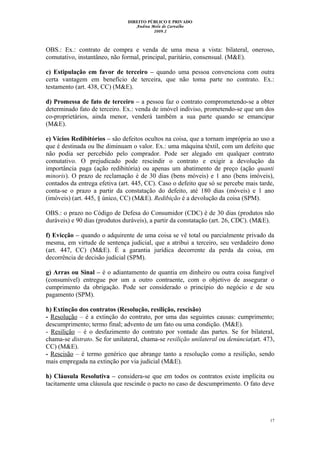 DIREITO PÚBLICO E PRIVADO
Andrea Melo de Carvalho
2009.2
OBS.: Ex.: contrato de compra e venda de uma mesa a vista: bilateral, oneroso,
comutativo, instantâneo, não formal, principal, paritário, consensual. (M&E).
c) Estipulação em favor de terceiro – quando uma pessoa convenciona com outra
certa vantagem em benefício de terceira, que não toma parte no contrato. Ex.:
testamento (art. 438, CC) (M&E).
d) Promessa de fato de terceiro – a pessoa faz o contrato comprometendo-se a obter
determinado fato de terceiro. Ex.: venda de imóvel indiviso, prometendo-se que um dos
co-proprietários, ainda menor, venderá também a sua parte quando se emancipar
(M&E).
e) Vícios Redibitórios – são defeitos ocultos na coisa, que a tornam imprópria ao uso a
que é destinada ou lhe diminuam o valor. Ex.: uma máquina têxtil, com um defeito que
não podia ser percebido pelo comprador. Pode ser alegado em qualquer contrato
comutativo. O prejudicado pode rescindir o contrato e exigir a devolução da
importância paga (ação redibitória) ou apenas um abatimento de preço (ação quanti
minoris). O prazo de reclamação é de 30 dias (bens móveis) e 1 ano (bens imóveis),
contados da entrega efetiva (art. 445, CC). Caso o defeito que só se percebe mais tarde,
conta-se o prazo a partir da constatação do defeito, até 180 dias (móveis) e 1 ano
(imóveis) (art. 445, § único, CC) (M&E). Redibição é a devolução da coisa (SPM).
OBS.: o prazo no Código de Defesa do Consumidor (CDC) é de 30 dias (produtos não
duráveis) e 90 dias (produtos duráveis), a partir da constatação (art. 26, CDC). (M&E).
f) Evicção – quando o adquirente de uma coisa se vê total ou parcialmente privado da
mesma, em virtude de sentença judicial, que a atribui a terceiro, seu verdadeiro dono
(art. 447, CC) (M&E). É a garantia jurídica decorrente da perda da coisa, em
decorrência de decisão judicial (SPM).
g) Arras ou Sinal – é o adiantamento de quantia em dinheiro ou outra coisa fungível
(consumível) entregue por um a outro contraente, com o objetivo de assegurar o
cumprimento da obrigação. Pode ser considerado o princípio do negócio e de seu
pagamento (SPM).
h) Extinção dos contratos (Resolução, resilição, rescisão)
- Resolução – é a extinção do contrato, por uma das seguintes causas: cumprimento;
descumprimento; termo final; advento de um fato ou uma condição. (M&E).
- Resilição – é o desfazimento do contrato por vontade das partes. Se for bilateral,
chama-se distrato. Se for unilateral, chama-se resilição unilateral ou denúncia(art. 473,
CC) (M&E).
- Rescisão – é termo genérico que abrange tanto a resolução como a resilição, sendo
mais empregada na extinção por via judicial (M&E).
h) Cláusula Resolutiva – considera-se que em todos os contratos existe implícita ou
tacitamente uma cláusula que rescinde o pacto no caso de descumprimento. O fato deve
17
 