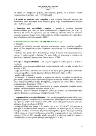 DIREITO PÚBLICO E PRIVADO
Andrea Melo de Carvalho
2009.2
ser objeto de interpelação judicial, desnecessária, porém, se a cláusula constar
expressamente do contrato (art. 474, CC) (M&E).
i) Exceção do contrato não cumprido – nos contratos bilaterais, nenhum dos
contratantes, antes de cumprir a sua obrigação, pode exigir o cumprimento da do outro
(art. 476, CC) (M&E).
j) Resolução por onerosidade excessiva – quando a prestação aumentar
desmedidamente, por causa de fatos extraordinários e imprevisíveis (art. 478,CC).
Baseia-se na teoria da imprevisão que se contém na cláusula rebus sic stantibus
(enquanto as coisas ficarem como estão), implícita a todos os contratos. Ex.: eclosão de
uma inflação repentina e inesperada. (M&E).
5. Responsabilidade civil (arts. 186-188; 389; 927-954, CC)
a) Conceito
– consiste na obrigação que pode incumbir uma pessoa a reparar o prejuízo causado a
outra, por fato próprio, ou por fato de pessoas ou coisas que dela dependem (Rogério
Marrone)
- não basta para gerar o dever de indenizar, a prática de um ato lesivo aos interesses de
outrem. È indispensável a ilicitude. Por outro lado, só acarretará a obrigação de
indenizar a conduta ilícita que causar dano a outrem. (CRG).
b) Culpa e Responsabilidade – Só se pode cogitar de culpa quando o evento é
previsível.
-culpa latu sensu abrange o dolo (pleno conhecimento do mal e perfeita intenção de o
praticar) (CRG).
- culpa stricto sensu (aquiliana) é a violação de um dever que o agente podia conhecer e
observar, segundo os padrões de comportamento do homem médio (CRG).
- a culpa pode resultar de :
*negligência – é a falta de atenção, a ausência de reflexão necessária, em virtude da
qual deixa o agente de prever o resultado que podia e devia ser previsto; pelo art. 186 do
CC, a negligência abrange a idéia de imperícia, pois possui um sentido lato de omissão
ao cumprimento de um dever (CRG).
*imprudência - consiste em agir o sujeito sem as cautelas necessárias e implica sempre
pequena consideração pelos interesses alheios (CRG).
*imperícia – consiste sobretudo na inaptidão técnica, na ausência de conhecimento para
a prática de um ato; é, em suma, a culpa profissional (CRG).
c) Imputabilidade e Responsabilidade – Para que alguém pratique um ato ilícito e seja
obrigado a reparar o dano causado, é necessário que tenha capacidade de discernimento,
era o previsto no CC/1916 e mantido no CC/2002 no art. 186, contudo, houve uma certa
mitigação desse entendimento (CRG).
- responsabilidade dos loucos – de acordo com o art. 928 do CC, foi proposto o
princípio da responsabilidade mitigada e subsidiária, de forma que se a vítima não
conseguir receber a indenização da pessoa encarregada da guarda do louco (curador),
poderá o juiz, se o louco for abastado, condená-lo ao pagamento de uma indenização
eqüitativa. Pelo art. 933, o curador só não responderá se não tiver condições, pois terá
essa obrigação mesmo quando não agir com negligência (CRG).
18
 