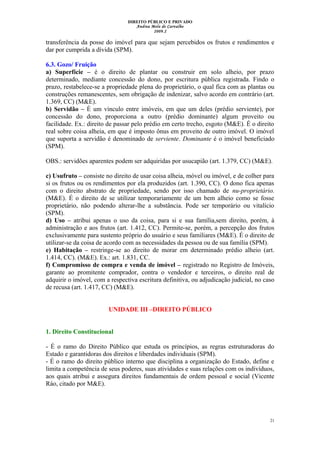 DIREITO PÚBLICO E PRIVADO
Andrea Melo de Carvalho
2009.2
transferência da posse do imóvel para que sejam percebidos os frutos e rendimentos e
dar por cumprida a dívida (SPM).
6.3. Gozo/ Fruição
a) Superfície – é o direito de plantar ou construir em solo alheio, por prazo
determinado, mediante concessão do dono, por escritura pública registrada. Findo o
prazo, restabelece-se a propriedade plena do proprietário, o qual fica com as plantas ou
construções remanescentes, sem obrigação de indenizar, salvo acordo em contrário (art.
1.369, CC) (M&E).
b) Servidão – É um vínculo entre imóveis, em que um deles (prédio serviente), por
concessão do dono, proporciona a outro (prédio dominante) algum proveito ou
facilidade. Ex.: direito de passar pelo prédio em certo trecho, esgoto (M&E). É o direito
real sobre coisa alheia, em que é imposto ônus em proveito de outro imóvel. O imóvel
que suporta a servidão é denominado de serviente. Dominante é o imóvel beneficiado
(SPM).
OBS.: servidões aparentes podem ser adquiridas por usucapião (art. 1.379, CC) (M&E).
c) Usufruto – consiste no direito de usar coisa alheia, móvel ou imóvel, e de colher para
si os frutos ou os rendimentos por ela produzidos (art. 1.390, CC). O dono fica apenas
com o direito abstrato de propriedade, sendo por isso chamado de nu-proprietário.
(M&E). É o direito de se utilizar temporariamente de um bem alheio como se fosse
proprietário, não podendo alterar-lhe a substância. Pode ser temporário ou vitalício
(SPM).
d) Uso – atribui apenas o uso da coisa, para si e sua família,sem direito, porém, à
administração e aos frutos (art. 1.412, CC). Permite-se, porém, a percepção dos frutos
exclusivamente para sustento próprio do usuário e seus familiares (M&E). É o direito de
utilizar-se da coisa de acordo com as necessidades da pessoa ou de sua família (SPM).
e) Habitação – restringe-se ao direito de morar em determinado prédio alheio (art.
1.414, CC). (M&E). Ex.: art. 1.831, CC.
f) Compromisso de compra e venda de imóvel – registrado no Registro de Imóveis,
garante ao promitente comprador, contra o vendedor e terceiros, o direito real de
adquirir o imóvel, com a respectiva escritura definitiva, ou adjudicação judicial, no caso
de recusa (art. 1.417, CC) (M&E).
UNIDADE III –DIREITO PÚBLICO
1. Direito Constitucional
- É o ramo do Direito Público que estuda os princípios, as regras estruturadoras do
Estado e garantidoras dos direitos e liberdades individuais (SPM).
- É o ramo do direito público interno que disciplina a organização do Estado, define e
limita a competência de seus poderes, suas atividades e suas relações com os indivíduos,
aos quais atribui e assegura direitos fundamentais de ordem pessoal e social (Vicente
Ráo, citado por M&E).
21
 