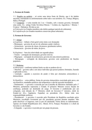 DIREITO PÚBLICO E PRIVADO
Andrea Melo de Carvalho
2009.2
1. Formas de Estado:
1.1. Simples ou unitário – só existe uma única fonte de Direito, que é de âmbito
nacional, estendendo-se uniformemente sobre todo o seu território. Ex.: França, Bélgica,
Itália e Portugal.
1.2. Composto – é uma reunião de 2 ou + Estados, sob o mesmo governo, formando
uma união. Ex.: antiga União Soviética=Rússia + Ucrânia etc; Iugoslávia = Bósnia +
Croácia + Dalmácia. Divide-se em:
a) Federação (os Estados-membros não detêm qualquer parcela de soberania);
b) Confederação (os Estados-membros conservam plena soberania).
2. Formas de Governo:
2.1. Antiga:
a) Legítimas – tinham o bem geral como meta a ser alcançada:
- Monarquia – governo de um só; do soberano; poder vitalício;
- Aristocracia – governo de classe, de poucos; geralmente nobres;
- Democracia – governo de todos; do povo.
b) Ilegítimas – bem da coletividade em segundo plano:
- Tirania – corrupção da monarquia; governo sem lei;
- Oligarquia – corrupção da aristocracia; governo de uma minoria poderosa;
- Demagogia – corrupção da democracia; governo com predomínio de facções
populares.
2.2. Moderna:
a) Monarquia - conforme tenham limite ou não os poderes do rei:
- Absoluta – governo cabe a um único indivíduo que possui poderes ilimitados, fazendo
e aplicando as leis;
- Limitada – quando o exercício do poder é feito por elementos aristocráticos e
democráticos
b) República – coisa pública; forma de governo democrática exercitada pelo povo, em
seu benefício; mandados políticos são temporários e não há sucessão hereditária:
- Parlamentar – o governo é exercido por um Conselho de Ministros chefiados pelo 1º
Ministro; parlamento representa o Estado. O primeiro Ministro exerce função de
confiança, podendo ser destituído do cargo. O Governo é estabelecido por um
colegiado, com direção do 1º Ministro; chefe de Governo=1º ministro; chefe de
Estado=rei (Ex.; Inglaterra; Espanha) ou presidente (Ex.: Itália) (não tem
responsabilidade política);
- Presidencial – o governo é exercido pelo Presidente da República auxiliado pelos
Ministros, escolhidos livremente por ele; presidente governa durante mandato. Não
pode dissolver o Congresso, nem se por ele destituído. Eleito direta ou indiretamente.
Apenas em Estado Republicanos (Ex.: Brasil, EUA, França). Presidente é o chefe de
Governo e o do Estado;
- Colegiada – o governo é exercido por um grupo de pessoas.
23
 