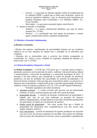 DIREITO PÚBLICO E PRIVADO
Andrea Melo de Carvalho
2009.2
- Flexível – é a que pode ser alterada segundo critério de modificações da
lei ordinária (SPM); é aquela que se altera mais facilmente, através do
processo legislativo ordinário, e que se caracteriza pela inexistência de
qualquer hierarquia entre Constituição e Lei Ordinária (M&E). Ex.:
Const. Da Itália.
- Semi-rígida – é a que possui uma parte rígida e outra flexível.
• Quanto à extensão e à finalidade:
- Analítica – é a norma constitucional detalhista, que trata de muitos
assuntos (Ex.: CF/88);
- Sintética - é a constituição que trata apenas de princípios e normas
gerais, estabelecendo direitos e garantias fundamentais.
1.2. Direitos e Garantias Fundamentais
a) Direitos x Garantias
- Direitos são aspectos, manifestações da personalidade humana em sua existência
subjetiva ou em suas situações de relação com a sociedade ou os indivíduos que
compõem.
- Garantias são os instrumentos para o exercício dos direitos consagrados na
Constituição. Ex.: hábeas corpus, mandado de segurança, mandado de injunção e o
hábeas data. (art. 5º, CF/88)
1.4. Ordem Econômica, Financeira e Social
a) Ordem Econômica – a CF/88 (art. 219) prevê que “o mercado interno integra o
patrimônio nacional e será incentivado de modo a viabilizar o desenvolvimento cultural
e socioeconômico, o bem-estar da população e a autonomia tecnológica do País”. O
mercado é um bem coletivo, que corresponde ao centro de geração da eficiências
produtivas, em prol da satisfação das necessidades de consumo da população e do
desenvolvimento econômico. Para que haja uma concorrência salutar e se preservem os
interesses dos consumidores, é imprescindível que o mercado seja protegido, de forma a
viabilizar o fluxo de relações econômicas. (CF, art. 170 e ss) (Mª Eugenia Finkelstein)
- Princípios reguladores da ordem econômica:
• soberania nacional – é o poder exercido pelo governo em um determinado
território, ao qual se sujeitam aqueles que estão sob a tutela do Estado.
• propriedade privada – a essência da proteção constitucional da propriedade é
impedir que, sem ter sua ação embasada na proteção do interesse
público=desapropriação, o Estado aproprie-se dos bens econômicos pertencentes
aos particulares ou sujeite-os a um processo de confisco.
• função social da propriedade – tem como escopo fixar que a fruição da
propriedade por particulares deve compatibilizar-se com fins sociais mais
amplos (interesse coletivo)
• livre concorrência – consiste na disposição dos agentes produtores em concorrer
com seus rivais, em diversos segmentos de atividade. Seus efeitos são refletidos
tanto no preço das mercadorias ou serviços, como na quantidade e qualidade dos
25
 