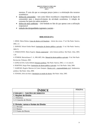 DIREITO PÚBLICO E PRIVADO
Andrea Melo de Carvalho
2009.2
mesmos. É com ela que se consegue preços justos e a otimização dos recursos
econômicos.
• defesa do consumidor – tem como fulcro reconhecer a importância da figura do
consumidor para o desenvolvimento da atividade econômica. A relação de
consumo faz parte da cadeia produtiva
• defesa do meio ambiente – está fundada no fato de que apenas com a utilização
responsável
• redução das desigualdades regionais e sociais -
BIBLIOGRAFIA
1. DINIZ, Maria Helena. Curso de direito civil brasileiro – direito das coisas. 17 ed. São Paulo: Saraiva,
2002, v.4.
2. DOWER, Nelson Godou Bassil. Instituições de direito público e privado. 13 ed. São Paulo: Saraiva,
2005.(*)
3. FINKELSTEIN, Maria Eugenia. Direito empresarial – série leituras jurídicas. São Paulo: Atlas, 2005,
v.20.
4. FÜHRER, Maximilianus C. A.; MILARÉ, Edis. Manual de direito público e privado. 15 ed. São Paulo:
Revista dos Tribunais, 2005.
5. GONÇALVES, Carlos Roberto.Sinopses jurídicas. São Paulo: Saraiva, 2002, v.1 e 6, tomo II.
6. MARTINS, Sérgio Pinto. Instituições de direito público e privado. 6 ed. São Paulo: Atlas, 2006.
7. SAMPAIO, Rogério Marrone de Castro Sampaio. Direito civil – responsabilidade civil- fundamentos
jurídicos. São Paulo: Atlas, 2000.
8. VENOSA, Sílvio de Salvo. Introdução ao estudo do direito. São Paulo: Atlas, 2005.
ÍNDICE PÁGINA
UNIDADE I – NOÇÕES DE DIREITO
1. Noções de Direito
1.1 Histórico
1.2. Conceito de Direito
2. Divisão, ramos e fontes do Direito
2.1. Divisão
2.2. Ramos
2.3. Fontes do Direito
26
 