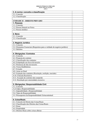 DIREITO PÚBLICO E PRIVADO
Andrea Melo de Carvalho
2009.2
3. A norma: conceito e classificação
3.1. Conceito
3.2. Classificação
UNIDADE II – DIREITO PRIVADO
1. Pessoas
1.1. Conceito
1.2. Pessoa Natural ou Física
1.3. Pessoa Jurídica
2. Bens
2.1. Conceito
2.2. Classificação
3. Negócio Jurídico
3.1. Conceito
3.2. Elementos Essenciais (Requisitos para a validade do negócio jurídico)
3.3. Defeitos
4. Obrigações: Contratos
4.1. Conceito
4.2. Proposta de contrato
4.3. Classificação dos contratos
4.4. Estipulação em favor de terceiro
4.5. Promessa de fato de terceiro
4.6. Vícios Redibitórios
4.7. Evicção
4.8. Arras ou Sinal
4.9. Extinção dos contratos (Resolução, resilição, rescisão)
4.10. Cláusula Resolutiva
4.11. Exceção do contrato não cumprido
4.12. Resolução por onerosidade excessiva
5. Obrigações: Responsabilidade Civil
5.1. Conceito
5.2.Culpa e Responsabilidade
5.3. Imputabilidade e Responsabilidade
5.4. Tipos de Responsabilidade
5.5. Pressupostos da Responsabilidade Extracontratual
6. Coisa/Reais
6.1. Conceito de Direito das Coisas/Reais
6.2. Classificação dos Direitos das Coisas/Reais
6.3. Posse
6.4. Propriedade
6.5. Direitos Reais sobre coisas alheias
27
 