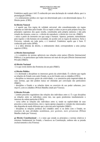 DIREITO PÚBLICO E PRIVADO
Andrea Melo de Carvalho
2009.2
Estabelece aquilo que é útil. É conhecido por uma declaração de vontade alheia, que é a
promulgação (SPM);
- é o ordenamento jurídico em vigor em determinado país e em determinada época. É o
Direito posto. (CRG).
b) Direito Natural
- é aquele que fixa regras de validade universal, não consubstanciadas em regras
impostas ao indivíduo pelo Estado. Ele se impõe a todos os povos pela própria força dos
princípios supremos dos quais resulta, constituídos pela própria natureza e não pela
criação dos homens, como ex.: o direito de reproduzir, o direito de viver etc. (M&E);
- nasce a partir do momento em que surge o homem. Aparece, portanto, naturalmente
para regular a vida humana em sociedade, de acordo com as regras da natureza. Seria o
Universo, valendo em toda parte, e é imutável. Estabelece aquilo que é bom. É
conhecido pela razão (SPM);
- é a idéia abstrata de direito, o ordenamento ideal, correspondente a uma justiça
superior (CRG);
c) Direito Internacional
- é o complexo de normas aplicáveis nas relações entre países (Direito Internacional
Público), e as particulares que tenha interesse em mais de um país (Direito Internacional
Privado) (M&E);
d) Direito Nacional
- é o que existe dentro das fronteiras de um país (M&E);
e) Direito Público
- é o destinado a disciplinar os interesses gerais da coletividade. É o direito que regula
as relações do Estado com outro Estado, ou as do Estado com os cidadãos (CRG);
- disciplina os interesses gerais da coletividade, e se caracteriza pela imperatividade de
suas normas, que não podem nunca ser afastadas por convenção dos particulares
(M&E);
- disciplina o Estado e as relações deste no exercício de seu poder soberano, jure
imperii, com os cidadãos (Wilson Batalha citado por Venosa);
f) Direito Privado
- contém preceitos reguladores das relações dos indivíduos entre si. É o que disciplina
as relações entre os indivíduos como tais, nas quais predomina imediatamente o
interesse de ordem particular (CRG);
- versa sobre as relações dos indivíduos entre si, tendo na supletividade de seus
preceitos a nota característica, isto é, vigora apenas enquanto a vontade dos interessados
não disponha de modo diferente que o previsto pelo legislador (M&E);
- disciplina as relações jurídicas dos cidadãos entre si ou deles com o Estado, no
exercício de suas atividades econômicas, jure gestionis, more privatorum (Wilson
Batalha citado por Venosa);
g) Direito Constitucional – é o ramo que estuda os princípios e normas relativos à
estrutura fundamental do Estado, e baseia-se na Constituição, embora não se prenda
exclusivamente a ela (Venosa)
3
 