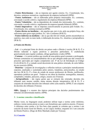 DIREITO PÚBLICO E PRIVADO
Andrea Melo de Carvalho
2009.2
- Fontes Heterônomas – são as impostas por agente externo. Ex.: Constituição, leis,
decretos, sentenças normativas, regulamento de empresa (unilateral) (SPM).
- Fontes Autônomas – são as elaboradas pelos próprios interessados. Ex.: costumes,
convenção e acordo coletivo, regulamento de empresa (bilateral) (SPM).
- Fontes Voluntárias – são as dependentes da vontade dos interessados. Ex.: contrato,
convenção e acordo coletivo, regulamento de empresa (quando bilateral) (SPM).
- Fontes Imperativas – são as impostas coercitivamente às pessoas pelo Estado. Ex.:
Constituição, leis, sentença normativa (SPM).
- Fontes diretas ou imediatas – são aquelas que, por si sós, pela sua própria força, são
suficientes para gerar regra jurídica. Ex.: leis e costumes (M & E).
- Fontes indiretas ou mediatas – são as que não têm tal virtude, porém encaminham os
espíritos, mas cedo ou mais tarde, à elaboração da norma. Ex.: doutrina e jurisprudência
(M & E).
c) Fontes do Direito:
- Lei – é a principal fonte do direito em países onde o Direito é escrito (M & E). É o
Direito reduzido a regras positivas e preceitos particulares. É estabelecida
genericamente para regular condutas, obriga igualmente a todos (SPM).
- Costume – é a norma jurídica que resulta de uma prática geral constante e prolongada.
Normas costumeiras ou consuetudinárias são as que obrigam ainda que não constem de
preceitos aprovados por órgãos competentes (art. 4º da Lei de Introdução ao Código
Civil) (M & E). É a vontade social decorrente de uma prática reiterada, de certo hábito,
de seu exercício (SPM).
- Doutrina – conjunto de investigações e reflexões teóricas e princípios metodicamente
expostos, analisados e sustentados pelos autores, tratadistas, jurisconsultos, no estudo
das leis (M & E). É o fruto do estudo de nossos professores de Direito, jusfilósofos,
operadores jurídicos em geral . Traduz-se em obras de doutrina: monografias, manuais,
compêndios, tratados, pareceres, artigos, ensaios etc (Venosa).
- Jurisprudência – são regras gerais que se extraem das reiteradas decisões dos
tribunais num mesmo sentido, numa mesma direção interpretativa (M & E). É o
conjunto de reiteradas decisões dos tribunais sobre certa matéria. (SPM). É um conjunto
de decisões dos tribunais (Venosa).
OBS.: Súmula é o resumo dos tópicos principais das decisões predominantes dos
tribunais em determinada matéria. (SPM).
3. A norma: conceito e classificação
Muitas vezes, na linguagem usual, podemos utilizar regra e norma como sinônimo,
embora o termo norma preste-se mais a um formalismo que a palavra encerra. (Venosa).
A diferença entre norma e lei fica bem clara quando se constata que a norma é um
conceito da teoria Geral do Direito, ou de Lógica Jurídica, enquanto lei é um conceito
de Direito Positivo. (Hugo de Brito Machado citado por Venosa).
3.1. Conceito
5
 