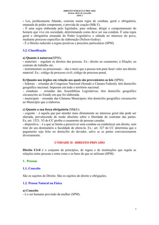 DIREITO PÚBLICO E PRIVADO
Andrea Melo de Carvalho
2009.2
- Lei, juridicamente falando, consiste numa regra de conduta, geral e obrigatória,
emanada de poder competente, e provida de coação (M& E).
- É uma regra elaborada pelo legislador, para ordenar, dirigir o comportamento do
homem que vive em sociedade, determinando como deve ser sua conduta. É uma regra
geral e obrigatória emanada do Poder Legislativo e editada no interesse do povo,
mediante processo específico de elaboração (Nelson Godoy).
- É o Direito reduzido a regras positivas e preceitos particulares (SPM).
3.2. Classificação
a) Quanto á natureza(SPM):
- materiais – regulam os direitos das pessoas. Ex.: direito ao casamento; à filiação; ao
contrato de trabalho etc.
- instrumentais ou processuais – são o meio que a pessoa tem para fazer valer seu direito
material. Ex.: código de processo civil; código de processo penal.
b) Quanto aos órgãos em relação aos quais são provenientes as leis (SPM):
- federais – oriundas do Congresso Nacional (Senado e Câmara Federal); têm domicílio
geográfico nacional. Imperam em todo o território nacional.
- estaduais – oriundas das Assembléias Legislativas; têm domicílio geográfico
circunscrito ao Estado em que foi elaborada.
- municipais – oriundas das Câmaras Municipais; têm domicílio geográfico circunscrito
ao Município que a elaborou.
c) Quanto a sua força obrigatória (M&E):
- cogente – é aquela que por atender mais diretamente ao interesse geral não pode ser
alterada, prevalecendo de modo absoluto sobre a liberdade de contratar das partes.
Ex.:art. 1521, VI do CC proíbe o casamento de pessoas casadas.
- dispositiva – é a que se limita a prescrever uma conduta ou estabelecer um direito, sem
tirar do seu destinatário a faculdade de altera-la. Ex.: art. 327 do CC determina que o
pagamento seja feito no domicílio do devedor, salvo se as partes convencionarem
diversamente.
UNIDADE II –DIREITO PRIVADO
Direito Civil é o conjunto de princípios, de regras e de instituições que regula as
relações entre pessoas e entre estas e os bens de que se utilizam (SPM).
1. Pessoas
1.1. Conceito
São os sujeitos de Direito. São os sujeitos de direito e obrigações.
1.2. Pessoa Natural ou Física
a) Conceito
- é o ser humano provindo da mulher (SPM).
6
 