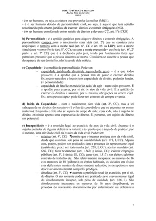 DIREITO PÚBLICO E PRIVADO
Andrea Melo de Carvalho
2009.2
- é o ser humano, ou seja, a criatura que provenha da mulher (M&E).
- é o ser humano dotado de personalidade civil, ou seja, é aquele que tem aptidão
reconhecida pela ordem jurídica, de exercer direitos e contrair obrigações (NG).
- é o ser humano considerado como sujeito de direitos e deveres (CC, art. 1º) (CRG)
b) Personalidade - é a aptidão genérica para adquirir direitos e contrair obrigações. A
personalidade começa com o nascimento com vida (art. 2º) que se constata pela
respiração; e termina com a morte real (art. 6º, CC e art. 88 da LRP); com a morte
simultânea =comoriência (art. 8º, CC); ou com a morte presumida= ausência (art. 6º, 2ª
parte, e art. 7º CC) que é a declarada pelo juiz, tendo por fundamento fatos que
permitam presumir que a pessoa encontra-se morta. Considera-se ausente a pessoa que
desaparece de seu domicílio, não havendo dela notícia.
c) Capacidade - é a medida da personalidade. Pode ser:
- capacidade jurídica/de direito/de aquisição/de gozo – é a que todos
possuem; é a aptidão que a pessoa tem de gozar e exercer direitos
Ex.:recém-nascidos e loucos tem capacidade de direito, podendo herdar.
(= personalidade)
- capacidade de fato/de exercício/de ação/ de agir – nem todos possuem. É
a aptidão para exercer, por si só, os atos da vida civil. É a aptidão de
exercer os direitos e assumir, por si mesmo, obrigações na ordem civil.
Ex.: uma pessoa capaz pode fazer um contrato de compra e venda.
d) Início da Capacidade – com o nascimento com vida (art. 2º, CC), mas a lei
salvaguarda os direitos do nascituro (é o feto já concebido e que se encontra no ventre
materno). Enquanto o feto não se separa do corpo da mãe, com vida, não é sujeito de
direito, existindo apenas uma expectativa de direito. É, portanto, um sujeito de direito
em potencial.
e) Incapacidade – é a restrição legal ao exercício de atos da vida civil. Incapaz é o
sujeito portador de alguma deficiência natural, a tal ponto que o impede de praticar, por
si mesmo, uma atividade civil ou os atos da vida civil. Poder ser:
- relativa (art. 4º, CC) permite que o incapaz pratique atos da vida civil,
desde que assistido, sob pena de anulabilidade (art. 171, I, CC). Alguns
atos, porém, podem ser praticados sem a presença do representante legal
(assistente), p.ex.: ser testemunha (art. 228, I, CC); aceitar mandato (art.
666, CC); fazer testamento (art. 1.860, § único, CC); exercer empregos
públicos (art. 5º, § único, III, CC); casar (art. 1.517); ser eleitor; celebrar
contrato de trabalho etc. São relativamente incapazes: os maiores de 16
e os menores de 18 (púberes); os ébrios habituais, os viciados em tóxico
e os deficientes mentais de discernimento reduzido; os excepcionais sem
desenvolvimento mental completo; pródigos.
- absoluta (art. 3º, CC) acarreta a proibição total do exercício, por si só,
do direito. O ato somente poderá ser praticado pelo representante legal
do absolutamente incapaz, sob pena de nulidade (art. 166, I). São
absolutamente incapazes: os menores de 16 anos (impúberes); os
privados do necessário discernimento por enfermidade ou deficiência
7
 
