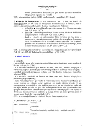 DIREITO PÚBLICO E PRIVADO
Andrea Melo de Carvalho
2009.2
mental (permanente e duradoura); os que, mesmo por causa transitória,
não puderem exprimir sua vontade.
OBS.: a incapacidade civil do INDIO regula-se por lei especial (art. 4º, § único).
f) Cessação da Incapacidade – pela maioridade, aos 18 anos ou através da
emancipação (art. 5º, CC) que é a antecipação da maioridade; é a cessação, para os
menores, de sua incapacidade, antes da idade prevista em lei. Pode ser:
- voluntária concedida pelos pais, se o menor tiver 16 anos completos
(art. 5º, § único, I, CC);
- judicial concedida por sentença, ouvido o tutor, em favor do tutelado
que já completou 16 anos (art. 5º, § único, II, CC);
- legal decorre de determinados fatos previstos em lei, como o
casamento, o exercício de emprego público efetivo, a colação de grau em
curso de ensino superior e o estabelecimento comercial com economia
própria, civil ou comercial, ou a existência de relação de emprego, tendo
o menor 16 anos completos (art. 5º, § único, II-V, CC).
OBS.: as emancipações voluntária e judicial devem ser registradas em livro próprio (art.
9º, I, CC e art. 107, §1º da Lei de Registros Público – nº 6.015/73).
1.3. Pessoa Jurídica
a) Conceito
- são entidades a que a lei empresta personalidade, capacitando-as a serem sujeitos de
direitos e obrigações (CRG);
- é a entidade constituída por pessoas ou bens, com vida, direitos, obrigações e
patrimônio próprios; é uma ficção estabelecida pelo Estado diante de certas situações; é
a entidade constituída por pessoas ou bens, com vida, direitos, obrigações e patrimônio
próprios (SPM);
- é a entidade constituída de homens ou bens, com vida, direitos, obrigações e
patrimônio próprios (M&E);
- é uma “unidade jurídica” que resulta da reunião de pessoas físicas e/ou jurídicas e que
possui contrato ou estatuto social registrado em órgão público próprio. É um
agrupamento e pessoas físicas e/ou jurídicas que tem o seu ato constitutivo registrado
em órgão público peculiar, ao qual a lei atribui personalidade para agir como se fosse
qualquer pessoa natural, tornando-se sujeito de direitos e de obrigações. é um sujeito de
direito que possui patrimônio autônomo e exerce direitos em nome próprio, além de
possuir nome, domicílio e nacionalidade (NG);
OBS.: as pessoas jurídicas têm existência distinta da de seus membros.
b) Classificação (art. 40 e 44 , CC)
Nacionais
*Qto. à nacionalidade
Estrangeiras
Corporações (associações, sociedade simples e sociedade empresária)
*Qto. à estrutura interna
Fundações
8
 