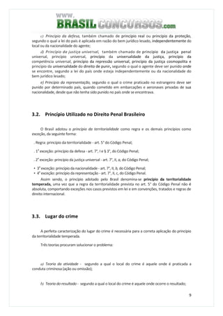9
c) Principio da defesa, também chamado de princípio real ou princípio da proteção,
segundo o qual a lei do país é aplicada em razão do bem jurídico lesado, independentemente do
local ou da nacionalidade do agente;
d) Princípio da justiça universal, também chamado de princípio da justiça penal
universal, princípio universal, princípio da universalidade da justiça, princípio da
competência universal, princípio da repressão universal, princípio da justiça cosmopolita e
princípio da universalidade do direito de punir, segundo o qual o agente deve ser punido onde
se encontre, segundo a lei do país onde esteja independentemente ou da nacionalidade do
bem jurídico lesado;
e) Princípio da representação, segundo o qual o crime praticado no estrangeiro deve ser
punido por determinado país, quando cometido em embarcações e aeronaves privadas de sua
nacionalidade, desde que não tenha sido punido no país onde se encontrava.
3.2. Princípio Utilizado no Direito Penal Brasileiro
O Brasil adotou o princípio da territorialidade como regra e os demais princípios como
exceção, da seguinte forma:
. Regra: princípio da territorialidade - art. 5° do Código Penal;
. 1a
exceção: princípio da defesa - art. 7°, I e § 3°, do Código Penal;
. 2a
exceção: princípio da justiça universal - art. 7°, II, a, do Código Penal;
• 3a
exceção: princípio da nacionalidade - art. 7°, II, b, do Código Penal;
• 4a
exceção: princípio da representação - art. 7°, II, c, do Código Penal.
Assim sendo, o princípio adotado pelo Brasil denomina-se princípio da territorialidade
temperada, uma vez que a regra da territorialidade prevista no art. 5° do Código Penal não é
absoluta, comportando exceções nos casos previstos em lei e em convenções, tratados e regras de
direito internacional.
3.3. Lugar do crime
A perfeita caracterização do lugar do crime é necessária para a correta aplicação do princípio
da territorialidade temperada.
Três teorias procuram solucionar o problema:
a) Teoria da atividade - segundo a qual o local do crime é aquele onde é praticada a
conduta criminosa (ação ou omissão);
b) Teoria do resultado - segundo a qual o local do crime é aquele onde ocorre o resultado;
 