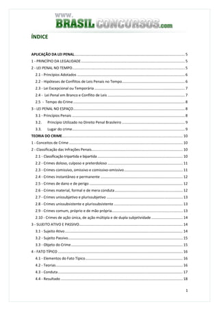 1
ÍNDICE
APLICAÇÃO DA LEI PENAL............................................................................................................. 5
1 - PRINCÍPIO DA LEGALIDADE ...................................................................................................... 5
2 - LEI PENAL NO TEMPO............................................................................................................... 5
2.1 - Princípios Adotados .......................................................................................................... 6
2.2 - Hipóteses de Conflitos de Leis Penais no Tempo.............................................................. 6
2.3 - Lei Excepcional ou Temporária ......................................................................................... 7
2.4 - Lei Penal em Branco e Conflito de Leis ............................................................................ 7
2.5 - Tempo do Crime.............................................................................................................. 8
3 - LEI PENAL NO ESPAÇO.............................................................................................................. 8
3.1 - Princípios Penais ............................................................................................................... 8
3.2. Princípio Utilizado no Direito Penal Brasileiro .............................................................. 9
3.3. Lugar do crime............................................................................................................... 9
TEORIA DO CRIME....................................................................................................................... 10
1 - Conceitos de Crime ................................................................................................................ 10
2 - Classificação das Infrações Penais.......................................................................................... 10
2.1 - Classificação tripartida e bipartida .................................................................................... 10
2.2 - Crimes doloso, culposo e preterdoloso .......................................................................... 11
2.3 - Crimes comissivo, omissivo e comissivo-omissivo.......................................................... 11
2.4 - Crimes instantâneo e permanente ................................................................................. 12
2.5 - Crimes de dano e de perigo ............................................................................................ 12
2.6 - Crimes material, formal e de mera conduta................................................................... 12
2.7 - Crimes unissubjetivo e plurissubjetivo ........................................................................... 13
2.8 - Crimes unissubsistente e plurissubsistente.................................................................... 13
2.9 - Crimes comum, próprio e de mão própria...................................................................... 13
2.10 - Crimes de ação única, de ação múltipla e de dupla subjetividade............................... 14
3 - SUJEITO ATIVO E PASSIVO...................................................................................................... 14
3.1 - Sujeito Ativo.................................................................................................................... 14
3.2 - Sujeito Passivo................................................................................................................. 15
3.3 - Objeto do Crime.............................................................................................................. 15
4 - FATO TÍPICO ........................................................................................................................... 16
4.1 - Elementos do Fato Típico................................................................................................ 16
4.2 - Teorias............................................................................................................................. 16
4.3 - Conduta........................................................................................................................... 17
4.4 - Resultado ........................................................................................................................ 18
 