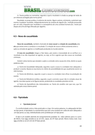 19
b) Teoria jurídica ou normativa, segundo a qual o resultado é a lesão ou perigo de lesão de
um interesse protegido pela norma penal.
Resultado, na praxe jurídica, é sinônimo de evento. Alguns autores, entretanto, sustentam que
evento é qualquer resultado, independentemente da conduta de alguém (Ex.: incêndio provocado
por um raio), enquanto que resultado é a conseqüência de uma conduta humana (Ex.: morte por
disparo de arma de fogo efetuado por alguém).
4.5 - Nexo de causalidade
Nexo de causalidade, também chamado de nexo causal ou relação de causalidade, é o
elo que existe entre a conduta e o resultado. É a relação de causa e efeito existente entre a
ação ou omissão do agente e a modificação produzida no mundo exterior.
O nexo de causalidade integra o fato típico, pois existe a necessidade de se verificar se o
resultado é ou não imputável ao agente, ou seja, se foi o agente que deu causa ao resultado
criminoso.
Existem várias teorias que estudam a ação e a omissão como causas do crime, dentre as quais
podemos citar:
a) Teoria da Causalidade Adequada, segundo a qual a causa é a condição mais adequada a
produzir o evento. Baseia-se essa teoria no critério de previsibilidade do que usualmente ocorre na
vida humana;
b) Teoria da Eficiência, segundo a qual a causa é a condição mais eficaz na produção do
evento.
c) Teoria da Relevância Jurídica, segundo a qual a corrente causai não é o simples atuar do
agente, mas deve ajustar-se às figuras penais, produzindo os resultados previstos em lei;
d) Teoria da Equivalência dos Antecedentes ou Teoria da conditio sine qua non, que foi
adotada pelo nosso sistema penal.
4.6 - Tipicidade
• Tipicidade formal
É a conformidade entre o fato praticado e o tipo. Em outras palavras, é a adequação do fato
ao tipo penal. A tipicidade é a característica que tem uma conduta em razão de estar adequada a
um tipo penal, ou seja, individualizada como proibida por um tipo penal.
O tipo é um modelo abstrato de comportamento proibido. Ex.: João subtraiu para si o carro
de Maria. Esse fato amolda-se ao art.155, caput, do CP (tipo penal): Maria matou José. Esse
fato amolda-se ao art.121 do CP (tipo penal).
 