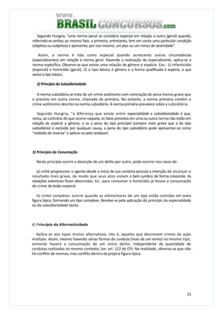21
Segundo Hungria, "uma norma penal se considera especial em relação a outra (geral) quando,
referindo-se ambas ao mesmo fato, a primeira, entretanto, tem em conta uma particular condição
(objetiva ou subjetiva) e apresenta, por isso mesmo, um plus ou um minus de severidade".
Assim, a norma é tida como especial quando acrescenta outras circunstâncias
(especializantes) em relação à norma geral. Havendo a realização da especializante, aplica-se a
norma específica. Observe-se que existe uma relação de gênero e espécie. Exs.: 1) infanticídio
(especial) e homicídio (geral); 2) o tipo básico é gênero e a forma qualificada é espécie, o que
exclui o tipo básico.
2) Princípio da Subsidiariedade
A norma subsidiária se trata de um crime autônomo com cominação de pena menos grave que
o previsto em outra norma, chamada de primária. No entanto, a norma primária contém o
crime autônomo descrito na norma subsidiária. A norma primária prevalece sobre a subsidiária.
Segundo Hungria, "a diferença que existe entre especialidade e subsidiariedade é que,
nesta, ao contrário do que ocorre naquela, os fatos previstos em uma ou outra norma não estão em
relação de espécie a gênero, e se a pena do tipo principal (sempre mais grave que a do tipo
subsidiário) é excluída por qualquer causa, a pena do tipo subsidiário pode apresentar-se como
"soldado de reserva" e aplicar-se pelo residuum.
3) Princípio da Conumação
Neste princípio ocorre a absorção de um delito por outro, pode ocorrer nos casos de:
a) crime progressivo: o agente desde o início de sua conduta possuía a intenção de alcançar o
resultado mais grave, de modo que seus atos violam o bem jurídico de forma crescente. As
violações anteriores ficam absorvidas. Ex.: para consumar o homicídio já houve a consumação
do crime de lesão corporal.
h) crime complexo: ocorre quando as elementares de um tipo estão contidas em outra
figura típica, formando um tipo complexo. Resolve-se pela aplicação do princípio da especialidade
ou da subsidiariedade tácita.
4) Princípio da Alternatividade
Aplica-se aos tipos mistos alternativos, isto é, aqueles que descrevem crimes de ação
múltipla. Assim, mesmo havendo várias formas de conduta (mais de um verbo) no mesmo tipo,
somente haverá a consumação de um único delito, independente da quantidade de
condutas realizadas no mesmo contexto, (ex: art. 122 do CP). Na realidade, observa-se que não
há conflito de normas, mas conflito dentro da própria figura típica.
 