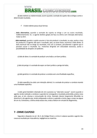 23
d) dolo indireto ou indeterminado, ocorre quando a vontade do sujeito não se dirige a certo e
determinado resultado;
O dolo indireto possui duas formas:
. dolo alternativo, quando a vontade do sujeito se dirige a um ou outro resultado,
indiferentemente. Ex.: o agente desfere golpes de faca na vítima com intenção alternativa:
matar ou ferir.
. dolo eventual, quando o sujeito assume o risco de produzir o resultado, ou seja, aceita o risco
de produzi-lo. O agente não quer o resultado, pois, se assim fosse, ocorreria o dolo direto. O
dolo eventual não se dirige ao resultado, mas sim à conduta, percebendo o agente que é
possível causar o resultado. Ex.: motorista dirigindo em velocidade excessiva, aceita a
possibilidade de atropelar um pedestre.
e) dolo de dano: é a vontade de produzir uma lesão a um bem jurídico;
j) dolo de perigo: é a vontade de expor um bem jurídico a perigo de lesão;
g) dolo genérico: é a vontade de praticar a conduta sem uma finalidade específica;
h) dolo específico (ou dolo com intenção ulterior): é a vontade de praticar a conduta visando
uma finalidade específica.
i) dolo geral (também chamado de erro sucessivo ou "aberratio causae": ocorre quando o
agente, tendo realizado a conduta e supondo ter conseguido o resultado pretendido, pratica nova
ação que, aí sim, alcança a consumação do crime. Exemplo clássico largamente difundido na
doutrina é o do agente que, tendo esfaqueado a vítima e supondo-a morta, joga o corpo nas águas
de um rio. Entretanto, a vítima ainda estava viva, vindo a falecer em virtude de afogamento.
7 - CRIME CULPOSO
Segundo o disposto no art. 18, II, do Código Penal, o crime é culposo quando o agente deu
causa ao resultado por imprudência, negligência ou imperícia.
 