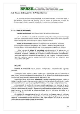 28
8.1 - Causas de Excludentes de Antijuridicidade
As causas de exclusão da antíjuridicidade estão previstas no art. 23 do Código Penal, e
são também encontradas na doutrina com os nomes de causas de exclusão da
ilicitude, descriminantes, causas de exclusão do crime, eximentes ou tipos permissivos.
8.1.1 - Estado de necessidade
O estado de necessidade vem previsto no art. 24, caput, do Código Penal:
Ari. 24. Considera-se em estado de necessidade quem pratica o fato para salvar de perigo
atual, que não provocou por sua vontade, nem podia de outro modo evitar, direito próprio ou
alheio, cujo sacrifício, nas circunstâncias, não era razoável exigir-se.
Estado de necessidade é uma situação de perigo atual de interesses legítimos e
protegidos pelo Direito, em que o agente, para afastá-la e salvar um bem próprio ou de
terceiro, não tem outro meio senão o de lesar o interesse de outrem, igualmente legítimo.
Como exemplos de estado de necessidade poderíamos citar o do agente que, em
ocasião de incêndio ou desastre, invade domicílio alheio para salvar as pessoas que lá se
encontram em perigo. Também o do náufrago que, de posse de apenas um colete salva-
vidas, deixa que outros companheiros se afoguem no mar. Ou ainda o exemplo do agente
que, no intuito de socorrer pessoa gravemente enferma, furta um automóvel para
transportá-la ao hospital.
Requisitos
O estado de necessidade requer, para sua configuração, a concorrência dos seguintes
requisitos:
a) ameaça a direito próprio ou alheio: significa que o agente pode agir para evitar lesão a
bem jurídico seu (estado de necessidade próprio) ou de terceiro (estado de necessidade de
terceiro), não sendo necessário qualquer tipo de relação entre eles;
b) existência de um perigo atual: perigo atual é aquele que está acontecendo. Embora o
Código Penal não mencione expressamente, a doutrina e a jurisprudência vêm admitindo o estado
de necessidade também quando ocorra perigo iminente, que é aquele que está preste a ocorrer;
c) inexigibilidade de sacrifício do interesse ameaçado: significa que a lei não exige do agente
que sacrifique o seu bem jurídico para preservar o bem jurídico de terceiro. Ao contrário, admite
que, para salvaguardar seu direito, o agente sacrifique o interesse também legítimo do terceiro.
Deve também ser ponderada a proporcionalidade entre o interesse ameaçado e o
interesse sacrificado;
d) situação não causada voluntariamente pelo sujeito: significa que o agente não pode
invocar o estado de necessidade, quando tenha causado a situação de perigo voluntariamente. A
expressão voluntariamente utilizada pela lei indica dolo, sendo certo que, no caso de ter agido com
culpa o agente, poderá invocar o estado de necessidade.
 