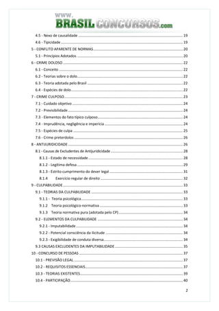 2
4.5 - Nexo de causalidade ....................................................................................................... 19
4.6 - Tipicidade........................................................................................................................ 19
5 - CONFLITO APARENTE DE NORMAS........................................................................................ 20
5.1 - Princípios Adotados ........................................................................................................ 20
6 - CRIME DOLOSO ...................................................................................................................... 22
6.1 - Conceito .......................................................................................................................... 22
6.2 - Teorias sobre o dolo........................................................................................................ 22
6.3 - Teoria adotada pelo Brasil .............................................................................................. 22
6.4 - Espécies de dolo.............................................................................................................. 22
7 - CRIME CULPOSO..................................................................................................................... 23
7.1 - Cuidado objetivo............................................................................................................. 24
7.2 - Previsibilidade................................................................................................................. 24
7.3 - Elementos do fato típico culposo.................................................................................... 24
7.4 - Imprudência, negligência e imperícia ............................................................................. 24
7.5 - Espécies de culpa ............................................................................................................ 25
7.6 - Crime preterdolos ........................................................................................................... 26
8 - ANTIJURIDICIDADE................................................................................................................. 26
8.1 - Causas de Excludentes de Antijuridicidade....................................................................... 28
8.1.1 - Estado de necessidade............................................................................................. 28
8.1.2 - Legítima defesa ........................................................................................................ 29
8.1.3 - Estrito cumprimento do dever legal ........................................................................ 31
8.1.4 Exercício regular de direito ................................................................................. 32
9 - CULPABILIDADE...................................................................................................................... 33
9.1 - TEORIAS DA CULPABILIDADE .......................................................................................... 33
9.1.1 - Teoria psicológica.................................................................................................... 33
9.1.2 Teoria psicológico-normativa.................................................................................. 33
9.1.3 Teoria normativa pura (adotada pelo CP) ............................................................... 34
9.2 - ELEMENTOS DA CULPABILIDADE .................................................................................... 34
9.2.1 - Imputabilidade......................................................................................................... 34
9.2.2 - Potencial consciência da ilicitude ............................................................................ 34
9.2.3 - Exigibilidade de conduta diversa.............................................................................. 34
9.3 CAUSAS EXCLUDENTES DA IMPUTABILIDADE................................................................... 35
10 - CONCURSO DE PESSOAS ...................................................................................................... 37
10.1 - PREVISÃO LEGAL ........................................................................................................... 37
10.2 - REQUISITOS ESSENCIAIS................................................................................................ 37
10.3 - TEORIAS EXISTENTES..................................................................................................... 39
10.4 - PARTICIPAÇÃO............................................................................................................... 40
 