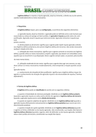 30
Legítima defesa é a repulsa a injusta agressão, atual ou iminente, a direito seu ou de outrem,
usando moderadamente os meios necessários.
Requisitos
A legítima defesa requer, para sua configuração, a ocorrência dos seguintes elementos:
a) agressão injusta, atual ou iminente: a agressão pode ser definida como o ato humano que
causa lesão ou coloca em perigo um bem jurídico. A agressão é injusta quando viola a lei, sem
justificação. Agressão atual é aquela que está ocorrendo. Agressão iminente é aquela que
está
preste a ocorrer;
b) direito próprio ou de terceiro: significa que o agente pode repelir injusta agressão a direito
seu (legítima defesa própria) ou de outrem (legítima defesa de terceiro), não sendo necessária
qualquer relação entre eles;
c) utilização dos meios necessários: significa que o agente somente se encontra em legítima
defesa, quando utiliza os meios necessários a repelir a agressão, que devem ser entendidos como
aqueles que se encontrem à sua disposição. Deve o agente sempre optar, se possível, pela escolha
do meio menos lesivo;
d) utilização moderada de tais meios: significa que o agente deve agir sem excesso, ou seja,
deve utilizar os meios necessários moderadamente, interrompendo a reação quando cessar
a
agressão injusta;
e) conhecimento da situação de fato justifícante: significa que a legítima defesa requer do
agente o conhecimento da situação de agressão injusta e da necessidade de repulsa ("animus
defendendi").
Formas de legítima defesa
A legítima defesa pode ser classificada de acordo com os seguintes critérios:
a) quanto à titularidade do interesse protegido: dividindo-se em legítima defesa própria
(quando a agressão injusta se volta contra direito do agente) e legítima defesa de terceiro
(quando a agressão injusta ocorre contra direito de terceiro);
b) quanto ao aspecto subjetivo do agente: dividindo-se em legítima defesa real (quando a
agressão injusta efetivamente está presente) ou legítima defesa putativa (que ocorre por erro -
descriminante putativa).
c) quanto à reação do sujeito agredido: dividindo-se em legítima defesa defensiva (quando
o agente se limita a defender-se da injusta agressão, não constituindo, sua reação, fato típico) e
legítima defesa ofensiva (quando o agente, além de defender-se da injusta agressão, também
ataca o bem jurídico de terceiro, constituindo sua reação fato típico).
 
