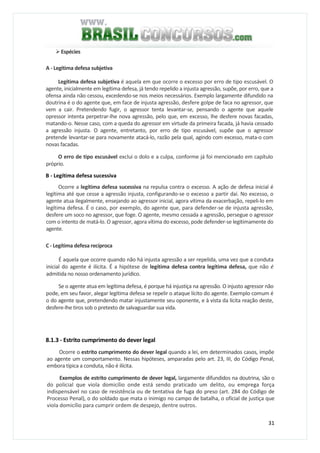 31
Espécies
A - Legítima defesa subjetiva
Legítima defesa subjetiva é aquela em que ocorre o excesso por erro de tipo escusável. O
agente, inicialmente em legítima defesa, já tendo repelido a injusta agressão, supõe, por erro, que a
ofensa ainda não cessou, excedendo-se nos meios necessários. Exemplo largamente difundido na
doutrina é o do agente que, em face de injusta agressão, desfere golpe de faca no agressor, que
vem a cair. Pretendendo fugir, o agressor tenta levantar-se, pensando o agente que aquele
opressor intenta perpetrar-lhe nova agressão, pelo que, em excesso, lhe desfere novas facadas,
matando-o. Nesse caso, com a queda do agressor em virtude da primeira facada, já havia cessado
a agressão injusta. O agente, entretanto, por erro de tipo escusável, supõe que o agressor
pretende levantar-se para novamente atacá-lo, razão pela qual, agindo com excesso, mata-o com
novas facadas.
O erro de tipo escusável exclui o dolo e a culpa, conforme já foi mencionado em capítulo
próprio.
B - Legítima defesa sucessiva
Ocorre a legítima defesa sucessiva na repulsa contra o excesso. A ação de defesa inicial é
legítima até que cesse a agressão injusta, configurando-se o excesso a partir daí. No excesso, o
agente atua ilegalmente, ensejando ao agressor inicial, agora vítima da exacerbação, repeli-lo em
legítima defesa. É o caso, por exemplo, do agente que, para defender-se de injusta agressão,
desfere um soco no agressor, que foge. O agente, mesmo cessada a agressão, persegue o agressor
com o intento de matá-lo. O agressor, agora vítima do excesso, pode defender-se legitimamente do
agente.
C - Legítima defesa recíproca
É aquela que ocorre quando não há injusta agressão a ser repelida, uma vez que a conduta
inicial do agente é ilícita. É a hipótese de legítima defesa contra legítima defesa, que não é
admitida no nosso ordenamento jurídico.
Se o agente atua em legítima defesa, é porque há injustiça na agressão. O injusto agressor não
pode, em seu favor, alegar legítima defesa se repelir o ataque lícito do agente. Exemplo comum é
o do agente que, pretendendo matar injustamente seu oponente, e à vista da lícita reação deste,
desfere-lhe tiros sob o pretexto de salvaguardar sua vida.
8.1.3 - Estrito cumprimento do dever legal
Ocorre o estrito cumprimento do dever legal quando a lei, em determinados casos, impõe
ao agente um comportamento. Nessas hipóteses, amparadas pelo art. 23, III, do Código Penal,
embora típica a conduta, não é ilícita.
Exemplos de estrito cumprimento de dever legal, largamente difundidos na doutrina, são o
do policial que viola domicílio onde está sendo praticado um delito, ou emprega força
indispensável no caso de resistência ou de tentativa de fuga do preso (art. 284 do Código de
Processo Penal), o do soldado que mata o inimigo no campo de batalha, o oficial de justiça que
viola domicílio para cumprir ordem de despejo, dentre outros.
 