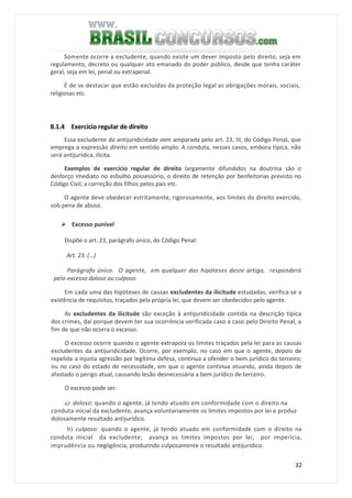 32
Somente ocorre a excludente, quando existe um dever imposto pelo direito, seja em
regulamento, decreto ou qualquer ato emanado do poder público, desde que tenha caráter
geral, seja em lei, penal ou extrapenal.
É de se destacar que estão excluídas da proteção legal as obrigações morais, sociais,
religiosas etc.
8.1.4 Exercício regular de direito
Essa excludente da antijuridicidade vem amparada pelo art. 23, III, do Código Penal, que
emprega a expressão direito em sentido amplo. A conduta, nesses casos, embora típica, não
será antijurídica, ilícita.
Exemplos de exercício regular de direito largamente difundidos na doutrina são o
desforço imediato no esbulho possessório, o direito de retenção por benfeitorias previsto no
Código Civil, a correção dos filhos pelos pais etc.
O agente deve obedecer estritamente, rigorosamente, aos limites do direito exercido,
sob pena de abuso.
Excesso punível
Dispõe o art. 23, parágrafo único, do Código Penal:
Art. 23. (...)
Parágrafo único. O agente, em qualquer das hipóteses deste artigo, responderá
pelo excesso doloso ou culposo.
Em cada uma das hipóteses de causas excludentes da ilicitude estudadas, verifica-se a
existência de requisitos, traçados pela própria lei, que devem ser obedecidos pelo agente.
As excludentes da ilicitude são exceção à antijuridicidade contida na descrição típica
dos crimes, daí porque devem ter sua ocorrência verificada caso a caso pelo Direito Penal, a
fim de que não ocorra o excesso.
O excesso ocorre quando o agente extrapola os limites traçados pela lei para as causas
excludentes da antijuridicidade. Ocorre, por exemplo, no caso em que o agente, depois de
repelida a injusta agressão por legítima defesa, continua a ofender o bem jurídico do terceiro;
ou no caso do estado de necessidade, em que o agente continua atuando, ainda depois de
afastado o perigo atual, causando lesão desnecessária a bem jurídico de terceiro.
O excesso pode ser:
a) doloso: quando o agente, já tendo atuado em conformidade com o direito na
conduta inicial da excludente, avança voluntariamente os limites impostos por lei e produz
dolosamente resultado antijurídico.
b) culposo: quando o agente, já tendo atuado em conformidade com o direito na
conduta inicial da excludente, avança os limites impostos por lei, por imperícia,
imprudência ou negligência, produzindo culposamente o resultado antijurídico.
 