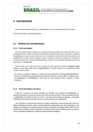 33
9 - CULPABILIDADE
Como conceito pode-se dizer que, culpabilidade é o juízo de reprovação social e tem a
função de preceder a aplicação da pena.
9.1 - TEORIAS DA CULPABILIDADE
9.1.1 - Teoria psicológica
Essa teoria desenvolveu-se segundo a concepção clássica (positivista-naturalista) do delito. Para a
concepção clássica, o delito constitui-se de elementos objetivos (fato típico e ilicitude) e subjetivos
(culpabilidade). A ação humana é tida como um movimento corporal voluntário que produz uma
modificação no mundo exterior. Integram a ação: a vontade, o movimento corporal e o resultado. A
vontade é despida de conteúdo (finalidade/querer-interno). Esse conteúdo (finalidade visada pela
ação) figura na culpabilidade.
Pode-se dizer que a ação voluntária se divide em dois segmentos distintos: processo causai,
figurado no fato típico (ação típica), e querer-interno do agente, figurado na culpabilidade (ação
culposa: dolo ou culpa).
Em síntese, a conduta é apenas um processo causai despido de conteúdo (finalidade/querer
interno). O conteúdo da vontade (elementos internos, anímicos, ou seja, o dolo e a culpa) situa-se
na culpabilidade. A culpabilidade é vista como um nexo psíquico entre o agente e o fato
criminoso.
9.1.2 Teoria psicológico-normativa
Frank foi o precursor da teoria normativa ao introduzir no conceito de culpabilidade um
elemento normativo, um juízo de censura que se faz ao autor do fato, e como pressuposto deste,
a exigibilidade de conduta conforme a norma. Essa teoria desenvolveu-se segundo a concepção
neoclássica/normativista do delito (Teoria causal-valorativa ou neokantista).
Teve influência na filosofia dos valores de origem neokantiana, desenvolvida pela escola de
Baden (Wildelband, Rickert, Lask). A corrente filosófica neokantista surge como superação, e não
negação, do positivismo, tendo como lema o retorno à metafísica. No campo jurídico, afirma que o
direito como realidade cultural é valorativa. A noção de valor marca a diferença entre as ciências
naturais (método ontológico) e as ciências jurídicas (método axiológico).
 