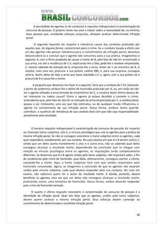 38
A pluralidade de agentes (e de condutas) é requisito indispensável à caracterização do
concurso de pessoas. O próprio nome nos está a induzir sobre a necessidade de, no mínimo,
duas pessoas que, envidando esforços conjuntos, almejam praticar determinada infração
penal.
O segundo requisito diz respeito à relevância causai das condutas praticadas por
aqueles que, de alguma forma, concorreram para o crime. Se a conduta levada a efeito por
um dos agentes não possuir relevância para o cometimento da infração penal, devemos
desconsiderá-la e concluir que o agente não concorreu para a sua prática. Imaginemos o
seguinte: A, com o firme propósito de causar a morte de B, pelo fato de não ter encontrado a
sua arma, vai até a residência de C e, explicando-lhe o fato, pede-lhe o revólver emprestado.
C, mesmo sabendo da intenção de A, empresta-lhe a arma. Antes de ir ao encontro de B, A
resolve, mais uma vez, procurar a sua pistola, calibre 380, e, para sua surpresa, consegue
achá-la. Assim, deixa de lado a arma que havia solicitado a C e, agora, com a sua pistola vai à
procura de B e causa-lhe a morte.
A pergunta que devemos nos fazer é a seguinte: Será que a conduta de C foi relevante
a ponto de podermos atribuir-lhe o delito de homicídio praticado por A, ou, em razão de não
ter o agente utilizado a arma tomada de empréstimo de C, a conduta deste último deixou de
ser relevante na cadeia causal? Como o agente já estava decidido a cometer o crime,
entendemos que, pelo fato de não ter se utilizado da arma emprestada por C, a conduta deste
passou a ser irrelevante, uma vez que não estimulou, ou de qualquer modo influenciou o
agente no cometimento de sua infração penal. Dessa forma, embora tenha querido
contribuir, a ausência de relevância de sua conduta fará com que não seja responsabilizado
penalmente pelo resultado.
O terceiro requisito indispensável à caracterização do concurso de pessoas diz respeito
ao chamado liame subjetivo, isto é, o vínculo psicológico que une os agentes para a prática da
mesma infração penal. Se não se conseguir vislumbrar o liame subjetivo entre os agentes, cada
qual responderá, isoladamente, por sua conduta. No caso clássico em que A e B atiram contra C,
sendo que um deles acerta mortalmente o alvo e o outro erra, não se sabendo qual deles
conseguiu alcançar o resultado morte, dependendo da conclusão que se chegue com
relação ao vínculo psicológico entre os agentes, as imputações serão completamente
diferentes. Se dissermos que A e B agiram unidos pelo liame subjetivo, não importará saber, a fim
de condená-los pelo crime de homicídio, qual deles, efetivamente, conseguiu acertar a vítima,
causando-lhe a morte. Aqui, o liame subjetivo fará com que ambos respondam pelo
homicídio consumado. Agora, se chegarmos à conclusão de que os agentes não atuaram
unidos pelo vínculo subjetivo, cada qual deverá responder pela sua conduta. No caso em
exame, não sabemos quem foi o autor do resultado morte. A dúvida, portanto, deverá
beneficiar os agentes, uma vez que um deles não conseguiu alcançar o resultado morte,
praticando, assim, uma tentativa de homicídio. Dessa forma, ambos deverão responder
pelo crime de homicídio tentado.
O quarto e último requisito necessário à caracterização do concurso de pessoas é a
identidade de infração penal. Quer isto dizer que os agentes, unidos pelo liame subjetivo,
devem querer praticar a mesma infração penal. Seus esforços devem convergir ao
cometimento de determinada e escolhida infração penal.
 