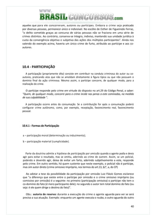 40
aqueles que para ele concorreram, autores ou partícipes. Embora o crime seja praticado
por diversas pessoas, permanece único e indivisível. No escólio de Esther de Figueiredo Ferraz,
"o delito cometido graças ao concurso de várias pessoas não se fraciona em uma série de
crimes distintos. Ao contrário, conserva-se íntegro, indiviso, mantendo sua unidade jurídica à
custa da convergência objetiva e subjetiva das ações dos múltiplos participantes". Ainda nos
valendo do exemplo acima, haveria um único crime de furto, atribuído ao partícipe e aos co-
autores.
10.4 - PARTICIPAÇÃO
A participação (propriamente dita) consiste em contribuir na conduta criminosa do autor ou co-
autores, praticando atos que não se amoldam diretamente à figura típica ou que não possuam o
domínio final da ação criminosa. Mesmo assim, o partícipe concorre, de qualquer modo, para a
realização do crime.
O partícipe responde pelo crime em virtude do disposto no art.29 do Código Penal, a saber:
"Quem, de qualquer modo, concorre para o crime incide nas penas a este cominadas, na medida
de sua culpabilidade ".
A participação ocorre antes da consumação. Se a contribuição for após a consumação poderá
configurar crime autônomo, como, por exemplo, receptação, favorecimento real, favorecimento
pessoal.
10.4.1 - Formas de Participação
a – participação moral (determinação ou induzimento);
b – participação material (cumplicidade).
Parte da doutrina admite a hipótese de participação por omissão quando o agente podia e devia
agir para evitar o resultado, mas se omitiu, aderindo ao crime de outrem. Assim, se um policial,
podendo e devendo agir, deixa de evitar um farto, aderindo subjetivamente a este, responde
pelo crime. Em outro sentido, há quem sustente que neste exemplo, o policial não é partícipe,
mas sim autor direto (crime omissivo impróprio, nos termos do art.13, §2°, a, do CP)
Ao adotar a tese da possibilidade da participação por omissão Luiz Flávio Gomes esclarece
que "a diferença que existe entre o partícipe por omissão e o crime omissivo impróprio (ou
comissivo por omissão) é a seguinte: no primeiro (participação omissiva) o partícipe não tem o
co-domínio do fato (é mero participante dele); no segundo o autor tem total domínio do fato (ou
seja: é ele quem dirige o destino do fato)".
Obs.: autoria de reserva: durante a execução do crime o agente aguarda para ver se será
preciso a sua atuação. Exemplo: enquanto um agente executa o roubo, o outro aguarda do outro
 