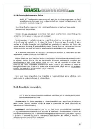 42
10.4.4 - Cooperação dolosamente distinta
Art.29, §2 “ Se algum dos concorrentes quis participar de crime menos grave, ser-lhe-á
aplicada a pena deste; essa pena será aumentada até metade, na hipótese de ter sido
previsível o resultado mais grave.”
Considerando o termo concorrente, esse dispositivo pode ser aplicado lauto aos co-
autores como aos partícipes.
No caso de não ser previsível o resultado mais grave, o concorrente responderá apenas
pelo crime menos grave, ou seja, que quis participar.
Sendo previsível o resultado mais grave, responderá pelo crime menos grave, com a pena
deste elevada até metade. Ex.: A induz B a furtar C. Acontece que B agrediu C para
realizar a infração. Havendo a previsibilidade do resultado, A responderá por furto, mas
com o aumento de pena. B responderá por roubo. A pena do crime menos grave, mesmo
com o aumento, não pode ser superior àquela que seria aplicada ao crime mais grave.
Se o resultado mais grave era previsto e aceito como possível, o concorrente por ele
responderá, uma vez que houve dolo eventual.
Importante frisar que "não ocorrendo o rompimento do vínculo subjetivo havido entre
os agentes, não há que se falar em participação de menor importância, tampouco em
responsabilização pelo crime menos grave, eis que, em se tratando de roubo com
emprego de arma, respondem pelo resultado morte todos os que, mesmo não tendo de
mão própria realizado o ato letal, planejaram e executaram o tipo básico, assumindo o
risco do resultado mais grave durante a ação criminosa.
Com base neste dispositivo, fica impedida a responsabilidade penal objetiva, com
reafirmação do caráter individual da culpabilidade.
10.4.5 - Circunstâncias incomunicáveis
Art. 30. Não se comunicam as circunstâncias e as condições de caráter pessoal, salvo
quando elementares do crime.
Circunstâncias são dados acessórios ao crime dispensáveis para a configuração da figura
penal básica, embora causem influência sobre a quantidade de pena (circunstâncias
acessórias - accidentalia delicti}.
Elementares (essentialia delicti), por sua vez, são dados que constituem o tipo penal,
ou seja, são os elementos constitutivos do crime. A. elementar é imprecisamente chamada de
circunstância elementar, pois se é elementar não pode ser circunstância, já que esta significa
o que esta ao redor de algo, que no caso seria ao redor do crime. No entanto, o art.30 do CP
utiliza a expressão circunstância elementar.
 