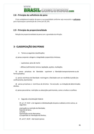 46
2.8 - Princípio da suficiência da pena
O juiz estabelecerá espécie de pena e sua quantidade conforme seja necessário e suficiente
para reprovação e prevenção do crime (art.59, CP).
2.9 - Princípio da proporcionalidade
Relação de proporcionalidade da pena com a gravidade da infração.
3 - CLASSIFICAÇÃO DAS PENAS
• Temos as seguintes classificações:
a) penas corporais: atingem a integridade corporal do criminoso.
- supressivas: pena de morte
- aflitivas (sofrimento): tortura, lapidação, açoites, mutilações.
b) penas privativas de liberdade: suprimem a liberdade temporariamente ou de
forma perpétua.
c) penas restritivas de liberdade: restringem a liberdade sem ser recolhido à prisão (ex:
confinamento, banimento)
d) penas privativas e restritivas de direitos: há exclusão ou imitação de determinados
direitos.
e) penas pecuniárias: restrições ou absorções patrimoniais, como a multa e o confisco.
• Segundo a Constituição Federal:
CF, ar t. 5°, XLVl - a lei regulará a individualização da pena e adotará, entre outras, as
seguintes:
a)privação ou restrição da liberdade;
b)perda de bens;
c)multa;
d)prestação social alternativa;
e)suspensão ou interdição de direitos;
CF, art.5", XLVIl - não haverá penas:
 