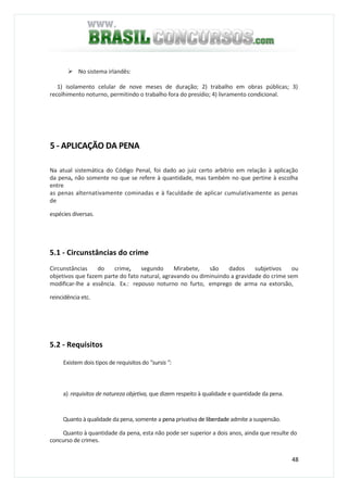 48
No sistema irlandês:
1) isolamento celular de nove meses de duração; 2) trabalho em obras públicas; 3)
recolhimento noturno, permitindo o trabalho fora do presídio; 4) livramento condicional.
5 - APLICAÇÃO DA PENA
Na atual sistemática do Código Penal, foi dado ao juiz certo arbítrio em relação à aplicação
da pena, não somente no que se refere à quantidade, mas também no que pertine à escolha
entre
as penas alternativamente cominadas e à faculdade de aplicar cumulativamente as penas
de
espécies diversas.
5.1 - Circunstâncias do crime
Circunstâncias do crime, segundo Mirabete, são dados subjetivos ou
objetivos que fazem parte do fato natural, agravando ou diminuindo a gravidade do crime sem
modificar-lhe a essência. Ex.: repouso noturno no furto, emprego de arma na extorsão,
reincidência etc.
5.2 - Requisitos
Existem dois tipos de requisitos do "sursis ":
a) requisitos de natureza objetiva, que dizem respeito à qualidade e quantidade da pena.
Quanto à qualidade da pena, somente a pena privativa de liberdade admite a suspensão.
Quanto à quantidade da pena, esta não pode ser superior a dois anos, ainda que resulte do
concurso de crimes.
 