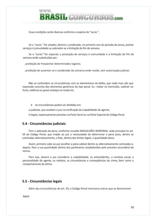 50
Essas condições serão diversas conforme a espécie de "sursis ".
Se o "sursis " for simples, deverá o condenado, no primeiro ano do período de prova, prestar
serviços à comunidade ou submeter-se a limitação de fim de semana.
Se o "sursis" for especial, a prestação de serviços à comunidade e a limitação de fim de
semana serão substituídas por:
. proibição de freqüentar determinados lugares;
. proibição de ausentar-se o condenado da comarca onde reside, sem autorização judicial;
Não se confundem as circunstâncias com as elementares do delito, que nada mais são que
expressão concreta dos elementos genéricos do tipo penal. Ex.: matar no homicídio, subtrair no
furto, violência ou grave ameaça no roubo etc.
As circunstâncias podem ser divididas em:
a)judiciais, que auxiliam o juiz na verificação da culpabilidade do agente;
b)legais, expressamente previstas na Parte Geral ou na Parte Especial do Código Penal.
5.4 - Circunstâncias judiciais
Tem a aplicação da pena, conforme ressalta MAGALHÃES NORONHA, sede principal no art.
59 do Código Penal, que impõe ao juiz a necessidade de determinar a pena justa, dentre as
cominadas alternativamente, e fixar, dentro dos limites legais, a quantidade desta.
Assim, primeiro cabe ao juiz escolher a pena cabível dentre as alternativamente cominadas e,
depois, fixar a sua quantidade dentro dos parâmetros estabelecidos pelo preceito secundário da
norma.
Para isso, deverá o juiz considerar a culpabilidade, os antecedentes, a conduta social, a
personalidade do agente, os motivos, as circunstâncias e conseqüências do crime, bem como o
comportamento da vítima.
5.5 - Circunstâncias legais
Além das circunstâncias do art. 59, o Código Penal menciona outras que se denominam
legais.
 