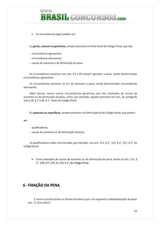 51
As circunstâncias legais podem ser:
a) gerais, comuns ou genéricas, sempre previstas na Parte Geral do Código Penal, que são:
- circunstâncias agravantes;
- circunstâncias atenuantes;
- causas de aumento e de diminuição de pena.
As circunstâncias previstas nos arts. 61 a 64 sempre agravam a pena, sendo denominadas
circunstâncias agravantes.
As circunstâncias previstas no art. 65 atenuam a pena, sendo denominadas circunstâncias
atenuantes.
Além dessas, temos outras circunstâncias genéricas, que são chamadas de causas de
aumento ou de diminuição da pena, como, por exemplo, aquelas previstas nos arts. 26, parágrafo
único,28, § 2° e 60, § 1°, todos do Código Penal.
b) especiais ou específicas, sempre previstas na Parte Especial do Código Penal, que podem
ser:
- qualificadoras;
- causas de aumento ou de diminuição da pena;
As qualificadoras estão mencionadas, por exemplo, nos arts. 121, § 2°, 155, § 4°, 157, § 3°, do
Código Penal.
Como exemplos de causas de aumento ou de diminuição de pena, temos os arts. 121, §
4°, 129, § 4°, 141, III, 155, § 1°, do Código Penal.
6 - FIXAÇÃO DA PENA
É norma constitucional no Direito Brasileiro que a lei regulará a individualização da pena
(art. 5°,XLVI,daCF).
 