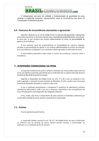 53
É indispensável, sob pena de nulidade, a fundamentação da quantidade de pena,
devendo o magistrado esclarecer, expressamente, quais as circunstâncias que levou em
consideração na dosimetria da pena.
6.4 - Concurso de circunstâncias atenuantes e agravantes
Segundo o disposto no art. 67 do Código Penal, no concurso das agravantes e atenuantes,
a pena deve aproximar-se do limite indicado pelas circunstâncias preponderantes, entendendo-
se como tais, as que resultam dos motivos determinantes do crime, da personalidade do
agente e da reincidência.
O Juiz, portanto, deve dar preponderância às circunstâncias de natureza subjetiva,
calcadas na personalidade do agente e nos motivos determinantes da prática da infração.
Se as circunstâncias se eqüivalem, uma neutraliza o efeito agravador ou atenuador da outra.
A menoridade prepondera sobre todas as outras circunstâncias, inclusive sobre a
reincidência.
7 - SUSPENSÃO CONDICIONAL DA PENA
A suspensão condicional da pena é também conhecida nos meios jurídicos pelo nome de
sursis, que significa suspensão, permitindo que o condenado não se sujeite à execução de pena
privativa de liberdade de pequena duração.
Segundo as disposições do Código Penal, nos arts. 77 a 82, o juiz, ao condenar o réu,
pode suspender a execução da pena privativa de liberdade, de dois a quatro anos. Essa pena
privativa de liberdade não pode ser superior a dois anos.
O réu é notificado pessoalmente a comparecer à audiência de advertência, também
chamada de admonitória, onde o juiz lera a sentença, advertindo-o das conseqüências da
nova infração penal e da transgressão das obrigações impostas.
O réu, então, não inicia o cumprimento de pena, ficando em liberdade condicional por
um período chamado de prova, durante o qual ficará em observação.
7.1 - Formas
O sursis apresenta quatro formas:
a) suspensão simples, prevista no art. 78, § 1°, do Código Penal, em que o condenado,
no primeiro ano do período de prova, deverá prestar serviços à comunidade, ou
submeter-se-á a limitação de fim de semana;
 
