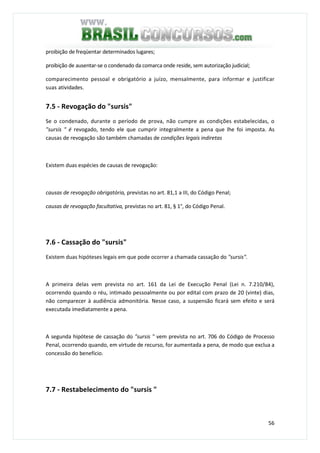 56
proibição de freqüentar determinados lugares;
proibição de ausentar-se o condenado da comarca onde reside, sem autorização judicial;
comparecimento pessoal e obrigatório a juízo, mensalmente, para informar e justificar
suas atividades.
7.5 - Revogação do "sursis"
Se o condenado, durante o período de prova, não cumpre as condições estabelecidas, o
"sursis " é revogado, tendo ele que cumprir integralmente a pena que lhe foi imposta. As
causas de revogação são também chamadas de condições legais indiretas
Existem duas espécies de causas de revogação:
causas de revogação obrigatória, previstas no art. 81,1 a III, do Código Penal;
causas de revogação facultativa, previstas no art. 81, § 1°, do Código Penal.
7.6 - Cassação do "sursis"
Existem duas hipóteses legais em que pode ocorrer a chamada cassação do "sursis".
A primeira delas vem prevista no art. 161 da Lei de Execução Penal (Lei n. 7.210/84),
ocorrendo quando o réu, intimado pessoalmente ou por edital com prazo de 20 (vinte) dias,
não comparecer à audiência admonitória. Nesse caso, a suspensão ficará sem efeito e será
executada imediatamente a pena.
A segunda hipótese de cassação do "sursis " vem prevista no art. 706 do Código de Processo
Penal, ocorrendo quando, em virtude de recurso, for aumentada a pena, de modo que exclua a
concessão do benefício.
7.7 - Restabelecimento do "sursis "
 