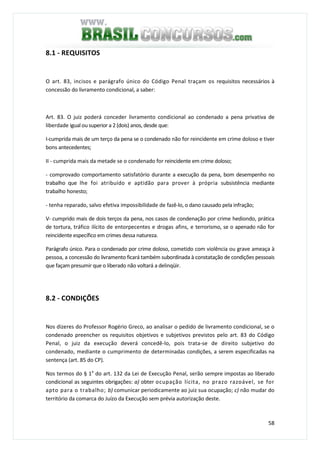 58
8.1 - REQUISITOS
O art. 83, incisos e parágrafo único do Código Penal traçam os requisitos necessários à
concessão do livramento condicional, a saber:
Art. 83. O juiz poderá conceder livramento condicional ao condenado a pena privativa de
liberdade igual ou superior a 2 (dois) anos, desde que:
I-cumprida mais de um terço da pena se o condenado não for reincidente em crime doloso e tiver
bons antecedentes;
II - cumprida mais da metade se o condenado for reincidente em crime doloso;
- comprovado comportamento satisfatório durante a execução da pena, bom desempenho no
trabalho que lhe foi atribuído e aptidão para prover à própria subsistência mediante
trabalho honesto;
- tenha reparado, salvo efetiva impossibilidade de fazê-lo, o dano causado pela infração;
V- cumprido mais de dois terços da pena, nos casos de condenação por crime hediondo, prática
de tortura, tráfico ilícito de entorpecentes e drogas afins, e terrorismo, se o apenado não for
reincidente específico em crimes dessa natureza.
Parágrafo único. Para o condenado por crime doloso, cometido com violência ou grave ameaça à
pessoa, a concessão do livramento ficará também subordinada à constatação de condições pessoais
que façam presumir que o liberado não voltará a delinqüir.
8.2 - CONDIÇÕES
Nos dizeres do Professor Rogério Greco, ao analisar o pedido de livramento condicional, se o
condenado preencher os requisitos objetivos e subjetivos previstos pelo art. 83 do Código
Penal, o juiz da execução deverá concedê-lo, pois trata-se de direito subjetivo do
condenado, mediante o cumprimento de determinadas condições, a serem especificadas na
sentença (art. 85 do CP).
Nos termos do § 1a
do art. 132 da Lei de Execução Penal, serão sempre impostas ao liberado
condicional as seguintes obrigações: a) obter ocupação lícita, no prazo razoável, se for
apto para o trabalho; b) comunicar periodicamente ao juiz sua ocupação; c) não mudar do
território da comarca do Juízo da Execução sem prévia autorização deste.
 