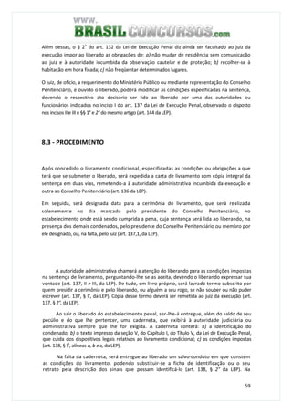 59
Além dessas, o § 2a
do art. 132 da Lei de Execução Penal diz ainda ser facultado ao juiz da
execução impor ao liberado as obrigações de: a) não mudar de residência sem comunicação
ao juiz e à autoridade incumbida da observação cautelar e de proteção; b) recolher-se à
habitação em hora fixada; c) não freqüentar determinados lugares.
O juiz, de ofício, a requerimento do Ministério Público ou mediante representação do Conselho
Penitenciário, e ouvido o liberado, poderá modificar as condições especificadas na sentença,
devendo o respectivo ato decisório ser lido ao liberado por uma das autoridades ou
funcionários indicados no inciso I do art. 137 da Lei de Execução Penal, observado o disposto
nos incisos II e III e §§ 1° e 2° do mesmo artigo (art. 144 da LEP).
8.3 - PROCEDIMENTO
Após concedido o livramento condicional, especificadas as condições ou obrigações a que
terá que se submeter o liberado, será expedida a carta de livramento com cópia integral da
sentença em duas vias, remetendo-a à autoridade administrativa incumbida da execução e
outra ao Conselho Penitenciário (art. 136 da LEP).
Em seguida, será designada data para a cerimônia do livramento, que será realizada
solenemente no dia marcado pelo presidente do Conselho Penitenciário, no
estabelecimento onde está sendo cumprida a pena, cuja sentença será lida ao liberando, na
presença dos demais condenados, pelo presidente do Conselho Penitenciário ou membro por
ele designado, ou, na falta, pelo juiz (art. 137,1, da LEP).
A autoridade administrativa chamará a atenção do liberando para as condições impostas
na sentença de livramento, perguntando-lhe se as aceita, devendo o liberando expressar sua
vontade (art. 137, II e III, da LEP). De tudo, em livro próprio, será lavrado termo subscrito por
quem presidir a cerimônia e pelo liberando, ou alguém a seu rogo, se não souber ou não puder
escrever (art. 137, § l°, da LEP). Cópia desse termo deverá ser remetida ao juiz da execução (art.
137, § 2°, da LEP).
Ao sair o liberado do estabelecimento penal, ser-lhe-á entregue, além do saldo de seu
pecúlio e do que lhe pertencer, uma caderneta, que exibirá à autoridade judiciária ou
administrativa sempre que lhe for exigida. A caderneta conterá: a) a identificação do
condenado; b) o texto impresso da seção V, do Capítulo I, do Título V, da Lei de Execução Penal,
que cuida dos dispositivos legais relativos ao livramento condicional; c) as condições impostas
(art. 138, § lü
, alíneas a, b e c, da LEP).
Na falta da caderneta, será entregue ao liberado um salvo-conduto em que constem
as condições do livramento, podendo substituir-se a ficha de identificação ou o seu
retrato pela descrição dos sinais que possam identificá-lo (art. 138, § 2° da LEP). Na
 