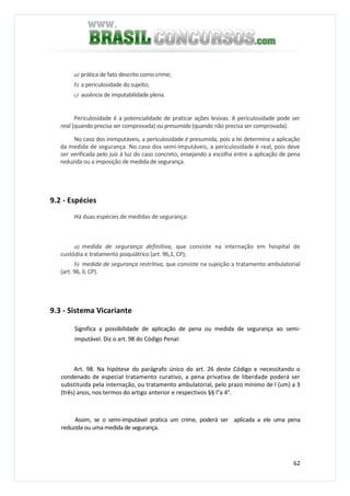 62
a) prática de fato descrito como crime;
b) a periculosidade do sujeito;
c) ausência de imputabilidade plena.
Periculosidade é a potencialidade de praticar ações lesivas. A periculosidade pode ser
real (quando precisa ser comprovada) ou presumida (quando não precisa ser comprovada).
No caso dos inimputáveis, a periculosidade é presumida, pois a lei determina a aplicação
da medida de segurança. No caso dos semi-imputáveis, a periculosidade é real, pois deve
ser verificada pelo juiz à luz do caso concreto, ensejando a escolha entre a aplicação de pena
reduzida ou a imposição de medida de segurança.
9.2 - Espécies
Há duas espécies de medidas de segurança:
a) medida de segurança definitiva, que consiste na internação em hospital de
custódia e tratamento psiquiátrico (art. 96,1, CP);
b) medida de segurança restritiva, que consiste na sujeição a tratamento ambulatorial
(art. 96, II, CP).
9.3 - Sistema Vicariante
Significa a possibilidade de aplicação de pena ou medida de segurança ao semi-
imputável. Diz o art. 98 do Código Penal:
Art. 98. Na hipótese do parágrafo único do art. 26 deste Código e necessitando o
condenado de especial tratamento curativo, a pena privativa de liberdade poderá ser
substituída pela internação, ou tratamento ambulatorial, pelo prazo mínimo de l (um) a 3
(três) anos, nos termos do artigo anterior e respectivos §§ l°a 4°.
Assim, se o semi-imputável pratica um crime, poderá ser aplicada a ele uma pena
reduzida ou uma medida de segurança.
 