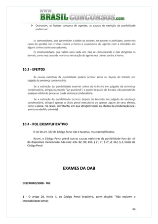 64
Outrossim, se houver concurso de agentes, as causas de extinção da punibilidade
podem ser:
a) comunicáveis, que aproveitam a todos os autores, co-autores e partícipes, como nos
casos de perdão nos crimes contra a honra e casamento do agente com a ofendida em
alguns crimes contra os costumes;
b) incomunicáveis, que valem para cada um, não se comunicando e não atingindo os
demais, como nos casos de morte ou retratação do agente nos crimes contra a honra.
10.3 - EFEITOS
As causas extintivas da punibilidade podem ocorrer antes ou depois do trânsito em
julgado da sentença condenatória.
Se a extinção da punibilidade ocorrer antes do trânsito em julgado da sentença
condenatória, atingirá o próprio "jus puniendi", o poder de punir do Estado, não persistindo
qualquer efeito do processo ou da sentença condenatória.
Se a extinção da punibilidade ocorrer depois do trânsito em julgado da sentença
condenatória, atingirá apenas o título penal executório ou apenas alguns de seus efeitos,
como a pena. Há casos, entretanto, em que atingem todos os efeitos da condenação (ex.:
anistia e abolitio criminis).
10.4 - ROL EXEMPLIFICATIVO
O rol do art. 107 do Código Penal não é taxativo, mas exemplificativo.
Assim, o Código Penal prevê outras causas extintivas da punibilidade fora do rol
do dispositivo mencionado. São elas: arts. 82; 90; 240, § 2°; 7°, § 2°, d; 312, § 2, todos do
Código Penal.
EXAMES DA OAB
DEZEMBRO/2008 - MG
1 - O artigo 28, inciso II, do Código Penal brasileiro, assim dispõe: “Não excluem a
imputabilidade penal:
 