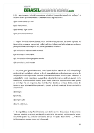 65
(...) II – a embriaguez, voluntária ou culposa, pelo álcool ou substância de efeitos análogos.” A
doutrina afirma que tal norma está fundamentada na seguinte teoria:
a) da “conditio sine qua non”.
b) do “iter criminis”.
c) do “tempus regit actum”.
d) da “actio libera in causa”.
2 - Alguns princípios constitucionais penais encontram-se previstos, de forma expressa, na
Constituição, enquanto outros nela estão implícitos. Indique qual alternativa apresenta um
princípio constitucional implícito na Constituição Federal brasileira:
a) O princípio da irretroatividade maléfica.
b) O princípio da humanidade.
c) O princípio da intervenção penal mínima.
d) O princípio da pessoalidade.
3 - Foi pedida, pelo governo brasileiro, com base em tratado e tendo em vista uma sentença
condenatória transitada em julgado no Brasil, a extradição de um brasileiro que, no curso de
um processo criminal por crime cometido no território brasileiro, evadiu-se para o exterior. A
extradição foi obtida e constatou-se, quando o extraditando retornou ao Brasil, que ele havia
ficado preso, provisoriamente, durante quatro meses e dez dias, enquanto tramitava o pedido
de extradição no país requerido. Esse indivíduo terá direito ao cômputo deste período de
tempo na pena privativa de liberdade que irá cumprir no Brasil, em virtude do instituto jurídico
denominado:
a) detração.
b) remição.
c) compensação.
d) sursis processual.
4 - O artigo 305 do Código Penal brasileiro assim define o crime de supressão de documento:
“Destruir, suprimir ou ocultar, em benefício próprio ou de outrem, ou em prejuízo alheio,
documento público ou particular verdadeiro, de que não podia dispor: Pena - (...)” O bem
jurídico tutelado por essa norma incriminadora é:
 