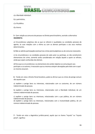 66
a) a liberdade individual .
b) o patrimônio.
c) a fé pública.
d) a honra.
5 - Com relação ao concurso de pessoas no Direito penal brasileiro, assinale a alternativa
INCORRETA:
a) Circunstâncias subjetivas são as que se referem à qualidades ou condições pessoais do
agente, às suas relações com a vítima ou com os demais partícipes e aos seus motivos
determinantes.
b) Não se admite participação eventual nos crimes plurissubjetivos ou de concurso necessário.
c) As circunstâncias e as condições pessoais de cada autor ou partícipe, se não constituírem
elementares do crime, somente serão consideradas em relação àquele a quem se refiram,
ainda que sejam conhecidas dos demais.
d) Para que as circunstâncias e as elementares de caráter objetivo se comuniquem aos
partícipes e co-autores, é necessário que as mesmas estejam abrangidas pelo dolo com o qual
os mesmos atuaram.
6 - Tendo em vista o Direito Penal brasileiro, pode-se afirmar que os crimes de perigo comum
são aqueles que:
a) expõem a perigo bens ou interesses, relacionados com os costumes, de um número
indeterminado de pessoas.
b) expõem a perigo bens ou interesses, relacionados com a liberdade individual, de um
número indeterminado de pessoas.
c) expõem a perigo bens ou interesses, relacionados com a paz pública, de um número
indeterminado de pessoas.
d) expõem a perigo bens ou interesses, relacionados com a incolumidade pública, de um
número indeterminado de pessoas.
7 - Tendo em vista a dogmática jurídico-penal, aquilo que se chama “injusto” ou “injusto
penal”, significa:
 