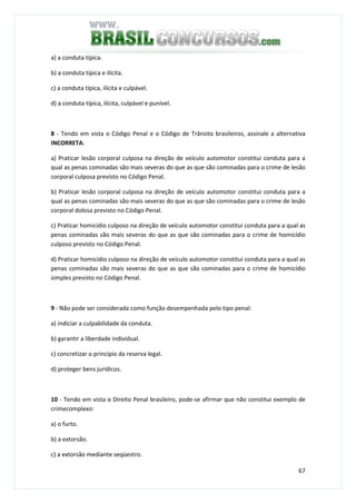 67
a) a conduta típica.
b) a conduta típica e ilícita.
c) a conduta típica, ilícita e culpável.
d) a conduta típica, ilícita, culpável e punível.
8 - Tendo em vista o Código Penal e o Código de Trânsito brasileiros, assinale a alternativa
INCORRETA:
a) Praticar lesão corporal culposa na direção de veículo automotor constitui conduta para a
qual as penas cominadas são mais severas do que as que são cominadas para o crime de lesão
corporal culposa previsto no Código Penal.
b) Praticar lesão corporal culposa na direção de veículo automotor constitui conduta para a
qual as penas cominadas são mais severas do que as que são cominadas para o crime de lesão
corporal dolosa previsto no Código Penal.
c) Praticar homicídio culposo na direção de veículo automotor constitui conduta para a qual as
penas cominadas são mais severas do que as que são cominadas para o crime de homicídio
culposo previsto no Código Penal.
d) Praticar homicídio culposo na direção de veículo automotor constitui conduta para a qual as
penas cominadas são mais severas do que as que são cominadas para o crime de homicídio
simples previsto no Código Penal.
9 - Não pode ser considerada como função desempenhada pelo tipo penal:
a) indiciar a culpabilidade da conduta.
b) garantir a liberdade individual.
c) concretizar o princípio da reserva legal.
d) proteger bens jurídicos.
10 - Tendo em vista o Direito Penal brasileiro, pode-se afirmar que não constitui exemplo de
crimecomplexo:
a) o furto.
b) a extorsão.
c) a extorsão mediante seqüestro.
 
