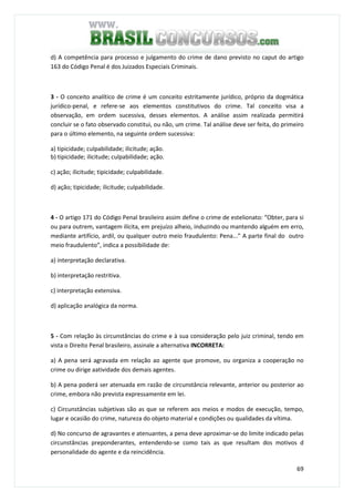 69
d) A competência para processo e julgamento do crime de dano previsto no caput do artigo
163 do Código Penal é dos Juizados Especiais Criminais.
3 - O conceito analítico de crime é um conceito estritamente jurídico, próprio da dogmática
jurídico-penal, e refere-se aos elementos constitutivos do crime. Tal conceito visa a
observação, em ordem sucessiva, desses elementos. A análise assim realizada permitirá
concluir se o fato observado constitui, ou não, um crime. Tal análise deve ser feita, do primeiro
para o último elemento, na seguinte ordem sucessiva:
a) tipicidade; culpabilidade; ilicitude; ação.
b) tipicidade; ilicitude; culpabilidade; ação.
c) ação; ilicitude; tipicidade; culpabilidade.
d) ação; tipicidade; ilicitude; culpabilidade.
4 - O artigo 171 do Código Penal brasileiro assim define o crime de estelionato: “Obter, para si
ou para outrem, vantagem ilícita, em prejuízo alheio, induzindo ou mantendo alguém em erro,
mediante artifício, ardil, ou qualquer outro meio fraudulento: Pena...” A parte final do outro
meio fraudulento”, indica a possibilidade de:
a) interpretação declarativa.
b) interpretação restritiva.
c) interpretação extensiva.
d) aplicação analógica da norma.
5 - Com relação às circunstâncias do crime e à sua consideração pelo juiz criminal, tendo em
vista o Direito Penal brasileiro, assinale a alternativa INCORRETA:
a) A pena será agravada em relação ao agente que promove, ou organiza a cooperação no
crime ou dirige aatividade dos demais agentes.
b) A pena poderá ser atenuada em razão de circunstância relevante, anterior ou posterior ao
crime, embora não prevista expressamente em lei.
c) Circunstâncias subjetivas são as que se referem aos meios e modos de execução, tempo,
lugar e ocasião do crime, natureza do objeto material e condições ou qualidades da vítima.
d) No concurso de agravantes e atenuantes, a pena deve aproximar-se do limite indicado pelas
circunstâncias preponderantes, entendendo-se como tais as que resultam dos motivos d
personalidade do agente e da reincidência.
 