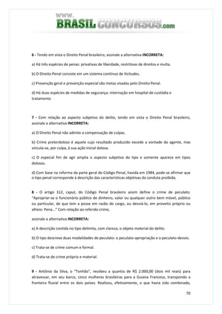 70
6 - Tendo em vista o Direito Penal brasileiro, assinale a alternativa INCORRETA:
a) Há três espécies de penas: privativas de liberdade, restritivas de direitos e multa.
b) O Direito Penal consiste em um sistema contínuo de ilicitudes.
c) Prevenção geral e prevenção especial são metas visadas pelo Direito Penal.
d) Há duas espécies de medidas de segurança: internação em hospital de custódia e
tratamento
7 - Com relação ao aspecto subjetivo do delito, tendo em vista o Direito Penal brasileiro,
assinale a alternativa INCORRETA:
a) O Direito Penal não admite a compensação de culpas.
b) Crime preterdoloso é aquele cujo resultado produzido excede a vontade do agente, mas
vincula-se, por culpa, à sua ação inicial dolosa.
c) O especial fim de agir amplia o aspecto subjetivo do tipo e somente aparece em tipos
dolosos.
d) Com base na reforma da parte geral do Código Penal, havida em 1984, pode-se afirmar que
o tipo penal corresponde à descrição das características objetivas da conduta proibida.
8 - O artigo 312, caput, do Código Penal brasileiro assim define o crime de peculato:
“Apropriar-se o funcionário público de dinheiro, valor ou qualquer outro bem móvel, público
ou particular, de que tem a posse em razão do cargo, ou desviá-lo, em proveito próprio ou
alheio: Pena...” Com relação ao referido crime,
assinale a alternativa INCORRETA:
a) A descrição contida no tipo delimita, com clareza, o objeto material do delito.
b) O tipo descreve duas modalidades de peculato: o peculato-apropriação e o peculato-desvio.
c) Trata-se de crime comum e formal.
d) Trata-se de crime próprio e material.
9 - Antônio da Silva, o “Tonhão”, recebeu a quantia de R$ 2.000,00 (dois mil reais) para
atravessar, em seu barco, cinco mulheres brasileiras para a Guiana Francesa, transpondo a
fronteira fluvial entre os dois países. Realizou, efetivamente, o que havia sido combinado,
 