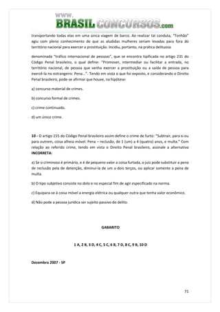 71
transportando todas elas em uma única viagem de barco. Ao realizar tal conduta, “Tonhão”
agiu com pleno conhecimento de que as aludidas mulheres seriam levadas para fora do
território nacional para exercer a prostituição. Incidiu, portanto, na prática delituosa
denominada “tráfico internacional de pessoas”, que se encontra tipificada no artigo 231 do
Código Penal brasileiro, o qual define: “Promover, intermediar ou facilitar a entrada, no
território nacional, de pessoa que venha exercer a prostituição ou a saída de pessoa para
exercê-la no estrangeiro: Pena...”. Tendo em vista o que foi exposto, e considerando o Direito
Penal brasileiro, pode-se afirmar que houve, na hipótese:
a) concurso material de crimes.
b) concurso formal de crimes.
c) crime continuado.
d) um único crime.
10 - O artigo 155 do Código Penal brasileiro assim define o crime de furto: “Subtrair, para si ou
para outrem, coisa alheia móvel: Pena – reclusão, de 1 (um) a 4 (quatro) anos, e multa.” Com
relação ao referido crime, tendo em vista o Direito Penal brasileiro, assinale a alternativa
INCORRETA:
a) Se o criminoso é primário, e é de pequeno valor a coisa furtada, o juiz pode substituir a pena
de reclusão pela de detenção, diminuí-la de um a dois terços, ou aplicar somente a pena de
multa.
b) O tipo subjetivo consiste no dolo e no especial fim de agir especificado na norma.
c) Equipara-se à coisa móvel a energia elétrica ou qualquer outra que tenha valor econômico.
d) Não pode a pessoa jurídica ser sujeito passivo do delito.
GABARITO
1 A, 2 B, 3 D, 4 C, 5 C, 6 B, 7 D, 8 C, 9 B, 10 D
Dezembro 2007 - SP
QUESTÃO 51
 