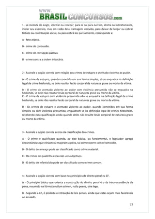 72
1 - A conduta de exigir, solicitar ou receber, para si ou para outrem, direta ou indiretamente,
iniciar seu exercício, mas em razão dela, vantagem indevida, para deixar de lançar ou cobrar
tributo ou contribuição social, ou para cobrá-los parcialmente, corresponde a:
A - fato atípico.
B - crime de concussão.
C - crime de corrupção passiva.
D - crime contra a ordem tributária.
2 - Assinale a opção correta com relação aos crimes de estupro e atentado violento ao pudor.
A - O crime de estupro, quando cometido em sua forma simples, só se enquadra na definição
legal de crime hediondo, se dele resultar lesão corporal de natureza grave ou morte da vítima.
B - O crime de atentado violento ao pudor com violência presumida não se enquadra na
hediondo, se dele não resultar lesão corporal de natureza grave ou morte da vítima.
C - O crime de estupro com violência presumida não se enquadra na definição legal de crime
hediondo, se dele não resultar lesão corporal de natureza grave ou morte da vítima.
D - Os crimes de estupro e atentado violento ao pudor, quando cometidos em sua forma
simples ou com violência presumida, enquadram-se na definição legal de crimes hediondos,
recebendo essa qualificação ainda quando deles não resulte lesão corporal de natureza grave
ou morte da vítima.
QUESTÃO 53
3 - Assinale a opção correta acerca da classificação dos crimes.
A - O crime é qualificado quando, ao tipo básico, ou fundamental, o legislador agrega
circunstâncias que elevam ou majoram a pena, tal como ocorre com o homicídio.
B - O delito de ameaça pode ser classificado como crime material.
C - Os crimes de quadrilha e rixa são unissubjetivos.
D - O delito de infanticídio pode ser classificado como crime comum.
QUESTÃO 54
4 - Assinale a opção correta com base nos princípios de direito penal na CF.
A - O princípio básico que orienta a construção do direito penal é o da intranscendência da
pena, resumido na fórmula nullum crimen, nulla poena, sine lege.
B - Segundo a CF, é proibida a retroação de leis penais, ainda que estas sejam mais favoráveis
ao acusado.
 
