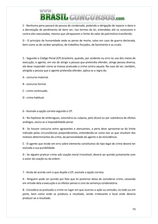 73
C - Nenhuma pena passará da pessoa do condenado, podendo a obrigação de reparar o dano e
a decretação de perdimento de bens ser, nos termos da lei, estendidas até os sucessores e
contra eles executadas, mesmo que ultrapassem o limite do valor do patrimônio transferido.
D - O princípio da humanidade veda as penas de morte, salvo em caso de guerra declarada,
bem como as de caráter perpétuo, de trabalhos forçados, de banimento e as cruéis.
QUESTÃO 55
5 - Segundo o Código Penal (CP) brasileiro, quando, por acidente ou erro no uso dos meios de
execução, o agente, em vez de atingir a pessoa que pretendia ofender, atinge pessoa diversa,
ele deve responder como se tivesse praticado o crime contra aquela. No caso de ser, também,
atingida a pessoa que o agente pretendia ofender, aplica-se a regra do:
A - concurso material.
B - concurso formal.
C - crime continuado.
D - crime habitual.
QUESTÃO 56
6 - Assinale a opção correta segundo o CP.
A - Na hipótese de embriaguez, voluntária ou culposa, pelo álcool ou por substância de efeitos
análogos, exclui-se a imputabilidade penal.
B - Se houver concurso entre agravantes e atenuantes, a pena deve aproximar-se do limite
indicado pelas circunstâncias preponderantes, entendendo-se como tais as que resultam dos
motivos determinantes do crime, da personalidade do agente e da reincidência.
C - O agente que incide em erro sobre elemento constitutivo do tipo legal de crime deverá ter
excluída a sua punibilidade.
D - Se alguém praticar crime sob coação moral irresistível, deverá ser punido juntamente com
o autor da coação ou da ordem.
QUESTÃO 57
7 - Ainda de acordo com o que dispõe o CP, assinale a opção correta.
A - Ninguém pode ser punido por fato que lei posterior deixa de considerar crime, cessando
em virtude dela a execução e os efeitos penais e civis da sentença condenatória.
B - Considera-se praticado o crime no lugar em que ocorreu a ação ou omissão, no todo ou em
parte, bem como onde se produziu o resultado, sendo irrelevante o local onde deveria
produzir-se o resultado.
 