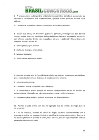 74
C - A lei excepcional ou temporária, embora tenha decorrido o período de sua duração ou
cessadas as circunstâncias que a determinaram, aplica-se ao fato praticado durante a sua
vigência.
D - Considera-se praticado o crime no momento da produção do resultado.
QUESTÃO 58
8 - Aquele que omitir, em documento público ou particular, declaração que dele devesse
constar, ou nele inserir ou fizer inserir declaração falsa ou diversa da que devesse ser escrita,
com o fim de prejudicar direito, criar obrigação ou alterar a verdade sobre fato juridicamente
relevante praticará o crime de:
A - falsificação de papéis públicos.
B - alsificação do selo ou sinal público.
C - falsidade ideológica.
D - falsificação de documento público.
QUESTÃO 59
9 - Constitui, segundo a Lei de Execução Penal, direito que pode ser suspenso ou restringido ao
preso mediante ato motivado do diretor do estabelecimento prisional:
A - o chamamento nominal.
B - a entrevista pessoal e reservada com o advogado.
C - o contato com o mundo exterior por meio de correspondência escrita, da leitura e de
outros meios de informação que não comprometam a moral e os bons costumes.
D - a representação e petição a qualquer autoridade, em defesa de direito.
QUESTÃO 60
10 - Assinale a opção correta com base na legislação atual de combate às drogas (Lei n.o
11.343/2006).
A - Se um indivíduo, acusado de tráfico de drogas, colaborar voluntariamente com a
investigação policial e o processo criminal na identificação dos demais co-autores do crime e
na recuperação total do produto do crime, nessa situação, caso ele seja condenado, terá sua
pena reduzida nos termos da lei.
 
